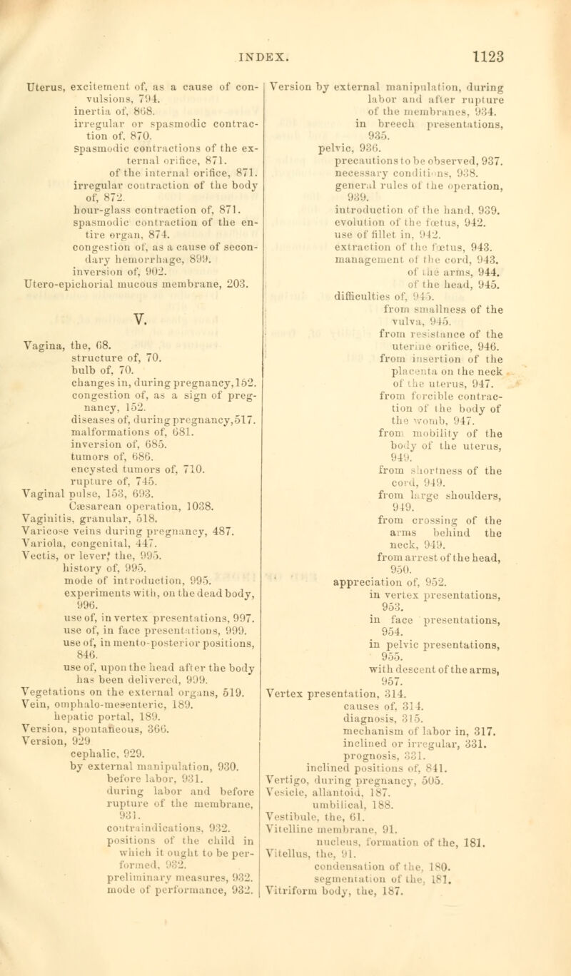 Uterus, excitement of, as a cause of con- vulsions. 79 1. inertia of, 868. irregular or spasmodic contrac- tion of. 870. Spasmodic contractions of the ex- ternal orifice, <s~l. of the internal orifice, 871. irregular contraction of the body of, 872 hour-glass contraction of, 871. spasmodic contraction of the en- tire organ. 874. congestion of, as a cause of secon- dary hemorrhage, SOU. inversion1 of, 902. Utero-epichorial mucous membrane, 203. V. Vagina, the, 68. structure of, 70. bulb of, 70. changes in, during pregnancy,l52. congestion of, as a sign of preg- nancy, 152. diseases of, during pregnancy,517. malformations of, 681. inversion of, 685. tumors of, 686. encysted tumors of, 710. rupture of. 7 15. Vaginal pulse, 153, 693. Ctesarean operation, 1038. Vaginitis, granular, 518. Varicose veins during pregnancy, 487. Variola, congenital, 447. Vectis, or lever,' the. 995. history of, 995. mode of introduction, 995. experiments with, on the dead body, 996. useof, in vertex presentations, 997. use of, in face presentations, 999. use of, in mento-posterior positions, 846. use of, upon the head after the body has been delivered, 999. Vegetations on the external organs, 519. Vein, omphalo-mesenteric, 189. hepatic portal, 189. Version, spontaneous, 366. Version, 929 cephalic, 929. by external manipulation, 930. before labor, 931. during labor and before rupture of the membrane, 931. contraindications, 9 52. positions of the child in which it ought to be per- formed. preliminary measures, '■*■'>-. mode of performance, 03_'. Version by external manipulation, during labor and after rupture of the membranes, 93 1. in breech presentations, 935. pelvic, 936. precautions to be observed, 937. necessary conditi' ns, 938. general rules of the operation, 939. introduction of the hand, 939. evolution of the foetus, 942. use of fillet in. 942. extraction of the foetus, 943. management of the cord, 943. ■ arms, 944. te head, 945. difficulties of.  ; >. from sinallness of the vulva, '.i 15. from resistance of the uterine orifice, 946. from insertion of the placenta on the neck <>1 be uterus, 047. from forcible contrac- tion of the body of the womb, 047. fron mobility of the body of the uterus, 01'... from s lortness of the cord, 949. from h.rge shoulders, 0 10. from crossing of the arms behind the neck, 949. from arrest of the head, 950. appreciation of, 952. in vertex presentations, 953. in face presentations, 954. in pelvic presentations, 955. with descent of the arms, 057. Vertex presentation, Mil. causes of, 314. diagnosis, mechanism of labor in, 317. inclined or irregular, 331. prognosis, inclined positions of, 841. Vertigo, during pregnancy, 505. Vesicle, allantoid, 187. umbilical, 188. Vestibule, the, CI. Vitelline membrane, 91. nucleus, formation of the, 181. Vitellus, the. 91. condensation of t he 1 80. segmentation oi the L81. Vitriform bod) , t he, 187.