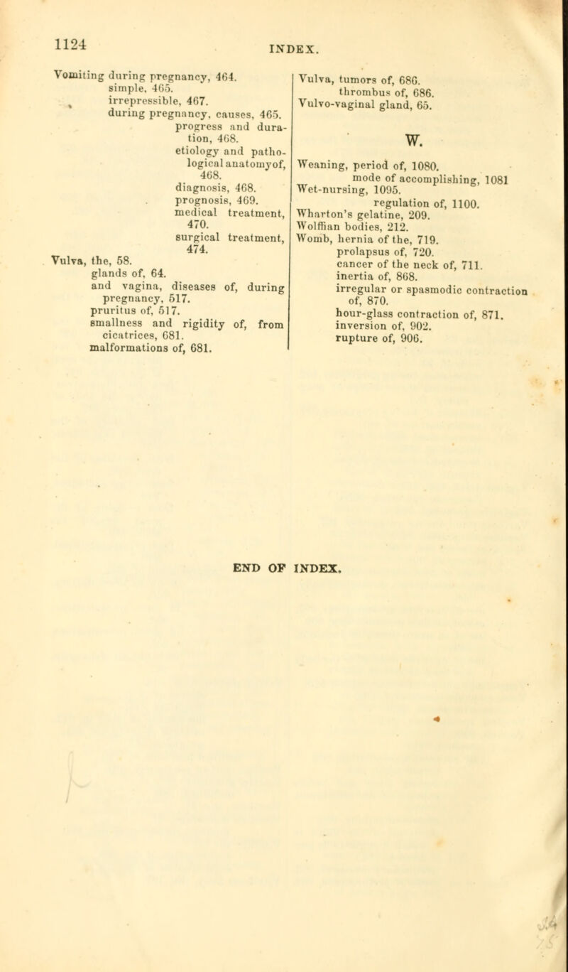 INDEX. Vomiting during pregnancy, 404. simple. 465. irrepressible, 467. during pregnancy, causes. 465. progress and dura- tion, 468. etiology and patho- logical anatomy of, 408. diagnosis, 408. prognosis, 409. medical treatment, Vub the, 58. glands of, 64. and vagina, pregnancy. 470. surgical 474. treatment, diseases of, during 517. g pruritus of, 517. 8mallness and rigidity of, from cicatrices, G81. malformations of, 681. Vulva, tumors of, 686. thrombus of, 686. Vulvo-vaginal gland, 65. w. Weaning, period of, 1080. mode of accomplishing, 1081 Wet-nursing, 1095. regulation of, 1100. Wharton's gelatine, 209. Wolffian bodies, 212. Womb, hernia of the, 719. prolapsus of, 720. cancer of the neck of, 711. inertia of, 868. irregular or spasmodic contraction of, 870. hour-glass contraction of, 871. inversion of, 902. rupture of, 906. END OP INDEX.