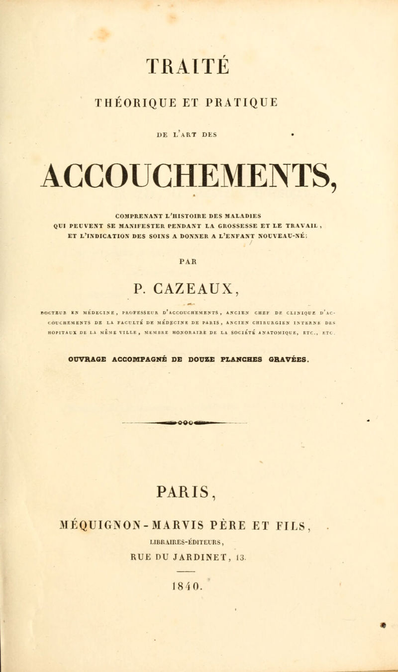 THÉORIQUE ET PRATIQUE DE L ART DES ACCOUCHEMENTS, COMPRENANT L'HISTOIRE DES MALADIES QUI PEUVENT SE MANIFESTER PENDANT LA GROSSESSE ET LE TRAVAIL , ET L'INDICATION DES SOINS A DONNER A L'ENFANT NOUVEAU-NÉ; PAR P. CAZEAUX, rOCTBLB EN MEDECINE, PROFESSEUR D ACCOUCHEMENTS, AXC1E.V CHEF DE CLINIQUE D AC- COUCHEMENTS CE LA FACULTÉ DE MEDECINE DE PARIS, ANCIEN CHIRURGIEN INTERNE D E - HOPITAUX DE LA MEME VILLE, MEMBRE HONORAIRE DE LA SOCIETE ANATOMIQUE, ETC., F.TC OUVRAGE ACCOMPAGNÉ DE DOUZE PLANCHES GRAVÉES. PARIS, MÉQUIGNON-MARVIS PÈRE ET FILS, LIBRAIRES-ÉDITEURS, RUE DU JARDINET, 13.