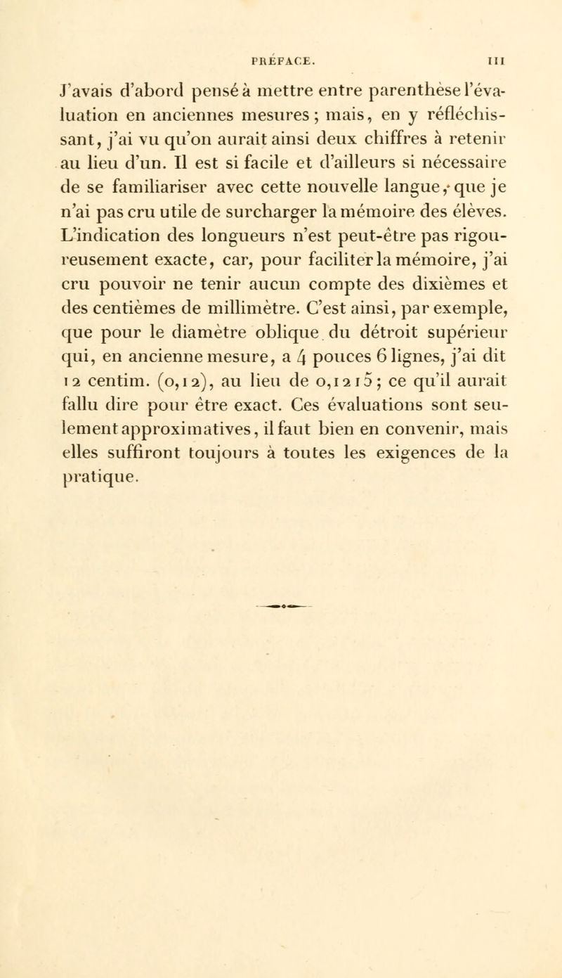 J'avais d'abord pensé à mettre entre parenthèse l'éva- luation en anciennes mesures; mais, en y réfléchis- sant, j'ai vu qu'on aurait ainsi deux chiffres à retenir au lieu d'un. Il est si facile et d'ailleurs si nécessaire de se familiariser avec cette nouvelle langue,-que je n'ai pas cru utile de surcharger la mémoire des élèves. L'indication des longueurs n'est peut-être pas rigou- reusement exacte, car, pour faciliter la mémoire, j'ai cru pouvoir ne tenir aucun compte des dixièmes et des centièmes de millimètre. C'est ainsi, par exemple, que pour le diamètre oblique du détroit supérieur qui, en ancienne mesure, a 4 pouces 6 lignes, j'ai dit 12 centim. (0,12), au lieu de 0,1215; ce qu'il aurait fallu dire pour être exact. Ces évaluations sont seu- lement approximatives, il faut bien en convenir, mais elles suffiront toujours à toutes les exigences de la pratique.