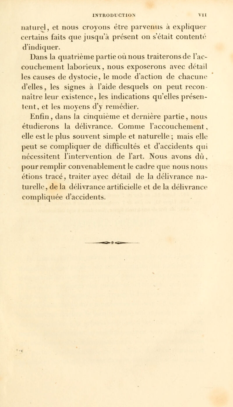 r naturel, et nous croyons être parvenus à explique certains faits que jusqu'à présent on s'était contenté d'indiquer. Dans la quatrième partie où nous traiterons de l'ac- couchement laborieux, nous exposerons avec détail les causes de dystocie, le mode d'action de chacune d'elles, les signes à l'aide desquels on peut recon- naître leur existence, les indications qu'elles présen- tent, et les moyens d'y remédier. Enfin, dans la cinquième et dernière partie, nous étudierons la délivrance. Comme l'accouchement, elle est le plus souvent simple et naturelle ; mais elle peut se compliquer de difficultés et d'accidents qui nécessitent l'intervention de l'art. Nous avons dû, pour remplir convenablement le cadre que nous nous étions tracé, traiter avec détail de la délivrance na- turelle, de la délivrance artificielle et de la délivrance compliquée d'accidents.