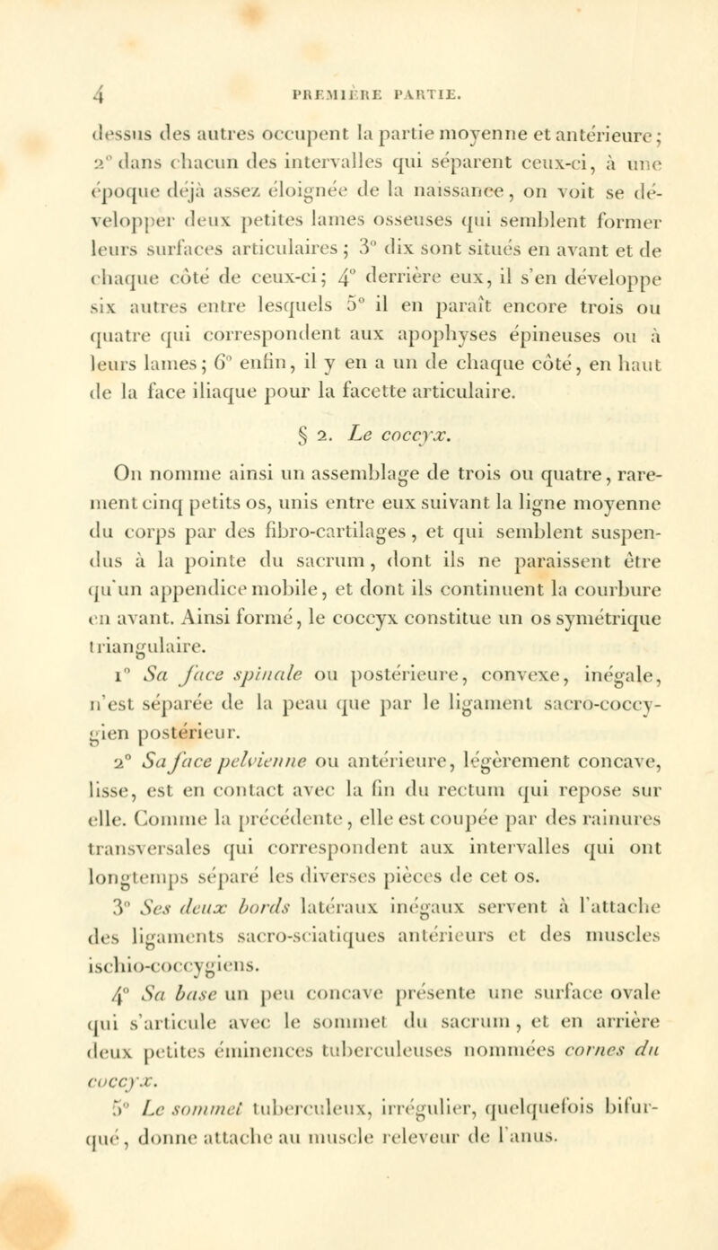 l'iir.Minii: ivuiTiE. dessus des autres occupent la partie moyenne et antérieure ; 2°dans chacun des intervalles qui séparent ceux-ci, à une époque déjà assez éloignée de la naissance, on voit se dé- velopper deux petites lames osseuses qui semblent formel' leurs surfaces articulaires ; 3° dix sont situés en avant et de chaque côté de ceux-ci; 4° derrière eux, il s'en développe six autres entre lesquels 5° il en paraît encore trois ou quatre qui correspondent aux apophyses épineuses ou à leurs lames; 6° enfin, il y en a un de chaque côté, en haut de la face iliaque pour la facette articulaire. § 2. Le coccyx. On nomme ainsi un assemblage de trois ou quatre, rare- ment cinq petits os, unis entre eux suivant la ligne moyenne du corps par des fibro-cartilages, et qui semblent suspen- dus à la pointe du sacrum, dont ils ne paraissent être qu'un appendice mobile, et dont ils continuent la courbure en avant. Ainsi formé, le coccyx constitue un os symétrique ! riangulaire. i° Sa face spinale ou postérieure, convexe, inégale, n'est séparée de la peau que par le ligament sacro-coccy- gien postérieur. 2° Sa face pelvienne ou antérieure, légèrement concave, lisse, est en contact avec la (in du rectum qui repose sur elle. Comme la précédente, elle est coupée par des rainures transversales qui correspondent aux intervalles qui ont longtemps séparé les diverses pièces de cet os. 3° Ses deux, bords Latéraux inégaux servent à L'attache des ligaments saero-seialiques antérieurs et des muscles ischio-coccygiens. 4° Sa base un peu concave présente une surface ovale qui s'articule avec le SOmmel du sacrum, et en arrière deux petites éminences tuberculeuses nommées cornes du coccyx. 5° Le sommet tuberculeux, irrégulier, quelquefois bifur- qué, donne attache au muscle releveur de 1 anus.