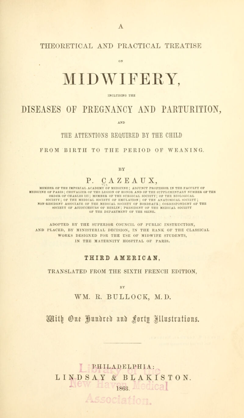 MIDWIFERY INCLUDING THE DISEASES OF PREGNANCY AND PARTURITION, AND THE ATTENTIONS REQUIRED BY THE CHILD FROM BIRTH TO THE PERIOD OF WEANING. BY P. CAZEAUX, member of the imperial academy of medicine ; adjunct professor in the faculty of medicine of paris; chevalier of the legion of honor and of the supplementary number of thb order of charles iii; member of the surgical society; of the biological society; of the medical society of emulation; of the anatomical society; non-resident associate of the medical society of bordeaux; correspondent of the society of accoucheurs of berlin j president of the medical society of the department of the seine. ADOPTED BY THE SUPERIOR COUNCIL OF PUBLIC INSTRUCTION, AND PLACED, BY MINISTERIAL DECISION, IN THE RANK OF THE CLASSICAL WORKS DESIGNED FOR THE USE OF MIDWIFE STUDENTS, IN THE MATERNITY HOSPITAL OF PARIS. THIRD AMERICAN, TRANSLATED FROM THE SIXTH FRENCH EDITION, BY WM. R. BULLOCK, M.D. <8ttit6 ©ne $ttttbub aitb Jflrtg |Uttstrati0its. PHILADELPHIA: LINDSAY & BLAKISTON. 1863.