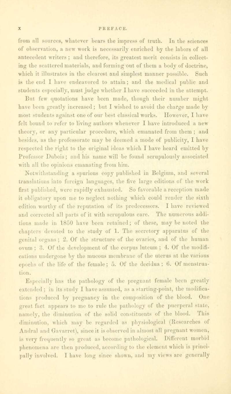 from .-ill sources, whatever bears the impress of truth. In the Bciences of observation, a new work is rily enriched by the labors of all antecedent writers ; and therefore, it- greatest merit consists in collect- ing i red materials, and forming Out of them a body of doctrine, which ir illustrates in the clearest and simplest manner possible. Such is the end 1 have endeavored to attain; and the medical public and Btud( lly, must judge whether Ihave succeeded in the attempt. But few quotations have been made, though their number might have been greatly increased; but I wished to avoid the charge math- by most students against one of our best classical works. However, I have filt bound to refer to living authors whenever I have introduced a ne^s theory, or any particular procedure, which emanated from them : and as the professorate may be deemed a mode of publicity, I have respected the right to the original ideas which I have heard emitted by Professor Dubois; and his name will be found scrupulously associated with all the opinions emanating from him. spurious 6opy published in Belgium, and several transli ,; us into foreign langi be five large editions of the work d, were rapidly exhausted. So favorable a reception made it d! upon me to neglect nothing which could render the sixth edition worthy of the reputation of its predecessors. I have reviewed and 1 all parts of it with scrupulous care. The numerous addi- le in 1850 have been retained; of these, may be noted the chapter- devoted to the study of 1. Tie »ry apparatus of the IS : 2. Of the structure of the ovaries, and of tie- human ovum ; -'5. Of the development of the corpus luteum ; 4. Of the modifi- cations undergone by the mucous m< mbrane of the uterus at the various >hs of tic life of the female; 5. of the decidua; <>. Of menstrua- tion. he pathology <'l* the pregnanl female been greatly tudy I haveassumed, as a starting-point, the modifica- oduced by pregnancy in the composition of the blood. One i me to rule the pathology of the puerperal Btate, namely, the diminution of the solid constituents of the blood. This diminution, which may be regarded as physiological (Researches of Iral and Gavarrel I, since il is observed in almost all pregnanl women, ai a - becom • pa thological. Different morbid phenom< to the elemenl which is princi- pally involved. I have ' ce shown, and mj views are generally
