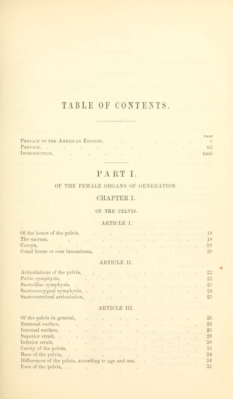 TABLE OF CONTENTS Prefa' e to the American- Edition, Preface, .... Introduction, PART I. OF THE FEMALE ORGANS OF GENERATION CHAPTER I. OF THE PELYI>. PAGE V vii xxxi ARTICLE I. Of the bones of the pelvis. The sacrum. | vx. Coxa! bones ssa ;.nnoininata. Articulations of the pelvis. symphysis, Sacro-iliac symphysis, Sa ;r< -<:■ ccygeal symphysis, Sacr -verteEral articulation, Of the pelvis in general. External surface.. Interna] surface. Superior -trait. . Inferior -trait. Cavity of the pelvis. '•; - :' the pelvis, Differences of the pelvis, I the pelvis, ARTICLE II. ARTICLE III. rding t i age and -ex. 18 18 19 - a 24 26 26 26 28 30 33 34 35