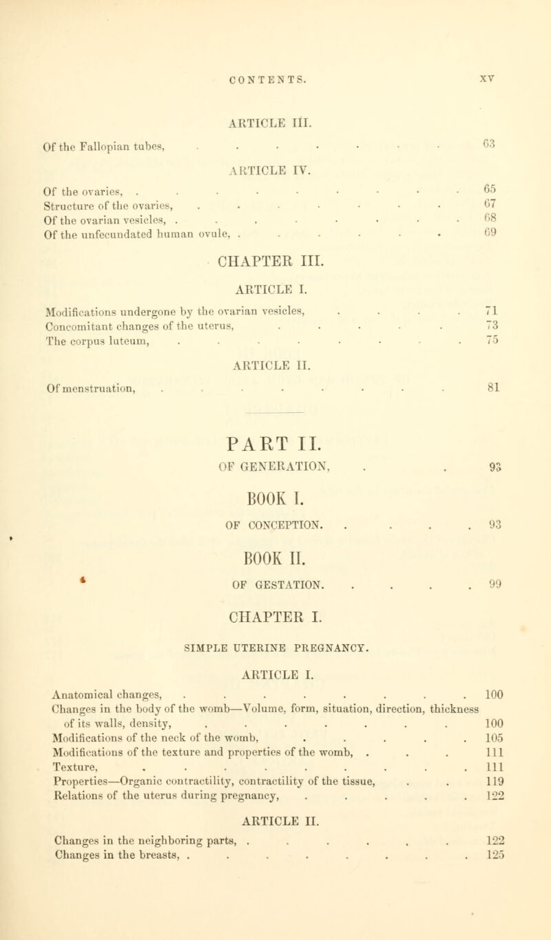 ARTICLE III. Of the Fallopian tubes. ARTICLE IV. Of the ovaries, . Structure of the ovaries, Of the ovarian vesicles, . Of the unfecundated human ovule, CHAPTER III. ARTICLE I. Modifications undergone by the ovarian vesicles, Concomitant changes of the uterus, The corpus luteum, ARTICLE II. Of menstruation, G3 65 G7 08 69 71 73 75 81 PART II. OF GENERATION, BOOK I. OF CONCEPTION. n 93 BOOK II. OF GESTATION. 99 CHAPTER I. SIMPLE UTERINE PREGNANCY. ARTICLE I. Anatomical changes, ........ 100 Changes in the body of the womb—Volume, form, situation, direction, thickness of its walls, density, . . . . . . . 100 Modifications of the neck of the womb, ..... 105 Modifications of the texture and properties of the womb, . . . Ill Texture, ......... Ill Properties—Organic contractility, contractility of the tissue, . . 119 Relations of the uterus during pregnancy, ..... 122 ARTICLE II. Changes in the neighboring parts, Changes in the breasts, . L22 125