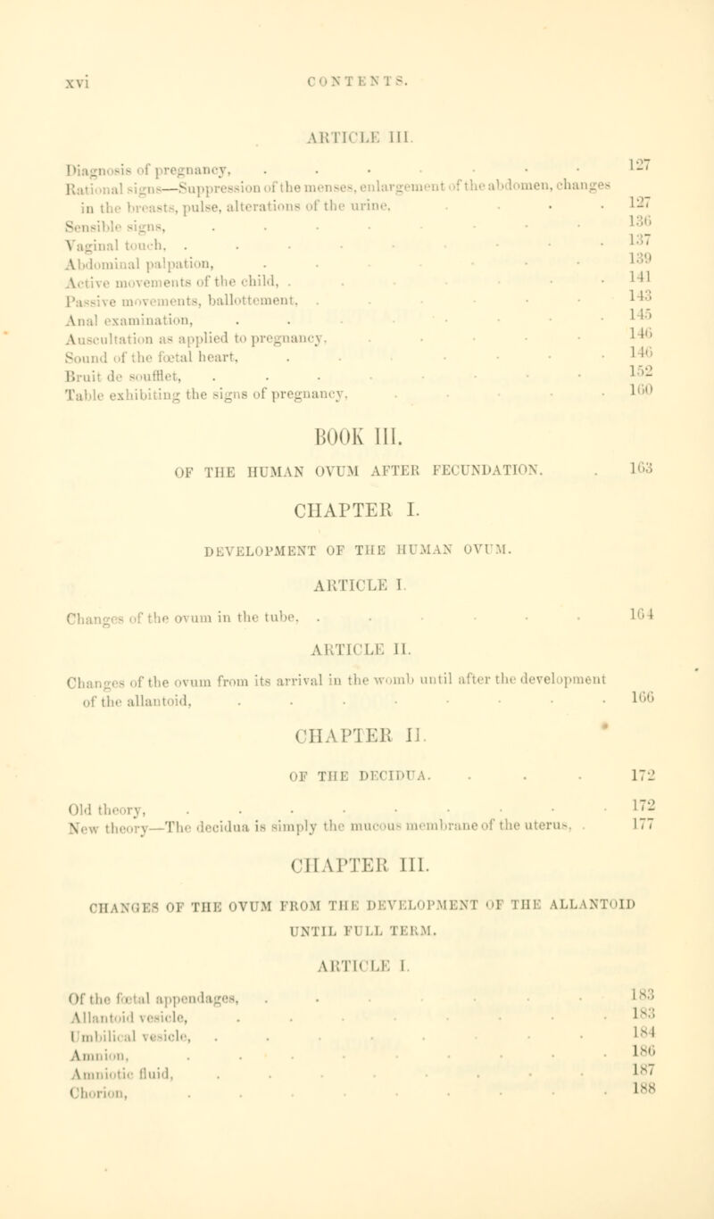 ARTICLE 111. ooy, i q6—Suppi be menses, enlargement I aen, jhanges in the br< ■•. alterations of the urine . ,:■! touch, . Abdominal palpation, . • child, . - ballottement, Ana! examination, \ 3Cultation as applied to pregnancy, Sound of the i etal heart, Bruit de soufflet, ... Table exhibiting the Bigns of pregnancy, 127 127 137 139 1 11 L43 1 15 146 l ;■ L52 1 0 BOOK III. OF THE HUMAN OVUM AFTER FECUNDATION. L63 CHAPTER I. DEVELOPMENT OF THE HUMAN OVUM. ARTICLE 1 ■ >■• um in tin- tube, . • • 16 * ARTICLE II. fthe ovum from its arrival in the womb until after the development the allantoid, ... • L66 CHAPTER II. OF THE DECID1 . . 172 Old thi ...... 172 \,.u \ Phe decidua is Bimply the mucous membrane of the uterus, 177 CHAPTER 111. CHANGES OF THE OVUM PROM THE DEVELOPMENT 1 THE ALLANTOID UNTIL 11 I.I. 1 BRM, ARTICLE I. Of til.- fo bal appendages, . ' s:: Allantoid vesicle, . • lx;; Umbilical vesicle, . .184 Amni >n, . . . 186 Amniotic fluid, ■ '' Chorion, • L88