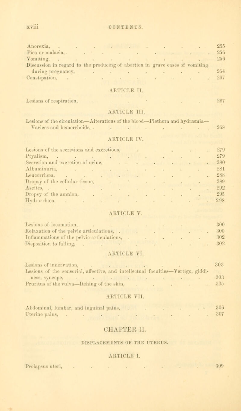 Anorexia, ......... 255 Pica or malaria,......... 256 Vomiting, ......... 256 Discussion in regard to tin' produ< >rtion in g - of romil daring pregnancy, ....... Constipation, ......... 1207 ARTICLE II. as of respiration, ....... 267 ARTICLE III. as of the circulation—Alterations of the blood—Plethora and hydrsemia— Varices and hemorrhoids, ....... ARTICLE IV. Lesions oi the secretions and excretions, Ptyalism, .... etion and excretion of urine, Albuminuria, Leuc rrhoea, ellular tissue, 88, . Dropsy of the amnion, Hydrorrhosa, .... ARTICLE V 279 279 280 281 289 292 295 298 : Locomotion, ....... 300 ation of fch rticulatior . . . . .300 :' the peh ic articulations, ..... 302 Disposition to falling, ...... . 302 ARTICLE VI. rvation, ....... 303 ns of ill-' sensi rial, affective, and intellectual faculties—Vertigo, giddi- . 33 oc i'. ........ 303 Pruritus of the vulva—Itching of the skin, ..... ARTICLE VII. minal, lumbar, and inguinal pains, . . . . . . ie pains, ......... 307 CHAPTER II. DISPLAOEMBNTS OF THE DTBRUS. ARTICLE I. ....... 309