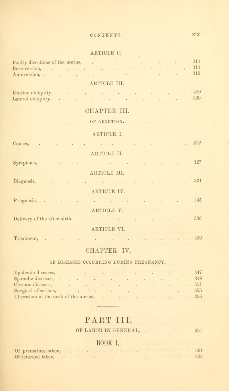 Faulty directions of the uterus, Retroversion, . , Anteversion, . Uterine obliquity, Lateral obliquity, Causes, Symptoms, Diagnosis, Prognosis, Delivery of the after-birth, Treatment, ARTICLE II. ARTICLE III. CHAPTER III. OF ABORTION. ARTICLE I. ARTICLE II. ARTICLE III. ARTICLE IY. ARTICLE V. ARTICLE VI. CHAPTER IV. OF DISEASES OCCURRING DURING PREGNANCY. Epidemic diseases, Sporadic diseases, Chronic diseases, Surgical affections, . Ulceration of the neck of the uterus, PART III. OF LABOR IN GENERAL. BOOK I. 313 319 320 320 322 327 331 135 336 339 347 348 351 355 356 Of premature labor, Of retarded labor, 361 361 363