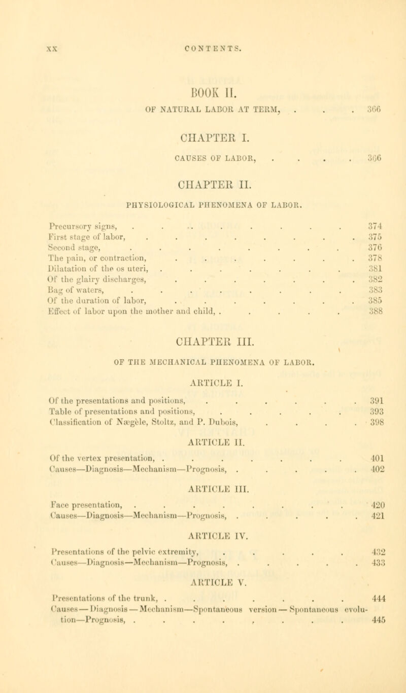 BOOK 11. OF NATURAL LA noil AT TERM, . CHAPTER I. CAUSES OF ! CHAPTER II. PHYSIOLOGICAL PHENOMENA OF LABOR. Precursory sig as, . ... . . . . . 374 Labor, ........ 375 od stage, ........ 376 The pain, or contraction, ....... 378 Dilatation of the os uteri, ....... Of the glairy discharges, ....... »f waters, ........ < If the duration of lab >r, ....... of Labor upon the mother and child, ..... CHAPTER III. OF THE MECHANICAL PHENOMENA OF I.A DOR. ARTICLE I. Of the presentations and positions, ...... 391 Table of presentations and positions, ..... Classification of Naegele, Stoltz, and P. Dubois, .... ARTICLE II. Of the vertex presentation, ....... loi Causes—Diagnosis—Mechanism—Prognosis, ..... 102 ARTICLE III. Face presentation, ........ 120 Causes -Diagnosis Mechanism Prognosis, . . . . ,421 ARTICLE IV. Presentations of the pelvic extremity, ..... 432 Causes Diagnosis—Mechanism—Prognosis, ..... 133 ARTICLE V. Presentations of the trunk, . . . . . . . Ill — Diagnosis — M< onanism—Spontaneous version — Spontaneous evolu- tion—Prognosis, ........ 446