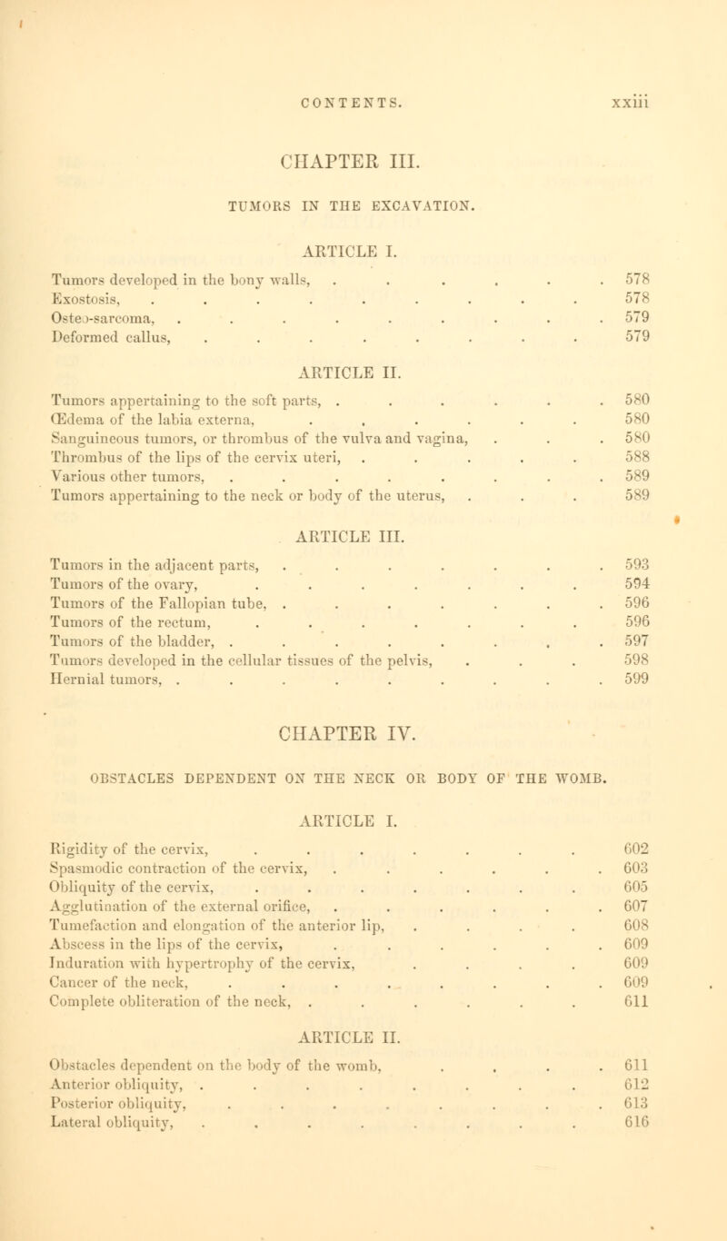 CHAPTER III. TUMORS IN THE EXCAVATION. ARTICLE I. Tumors developed in the bony walls, Exostosis, ...... Osteo-sarcoma, ...... Deformed callus, ..... ARTICLE II. Tumors appertaining to the soft parts, . (Edema of the labia externa, Sanguineous tumors, or thrombus of the vulva and vagina, Thrombus of the lips of the cervix uteri, Various other tumors, ..... Tumors appertaining to the neck or body of the uterus, 578 578 579 579 580 580 580 588 589 589 ARTICLE III. Tumors in the adjacent parts, Tumors of the ovary, .... Tumors of the Fallopian tube, . Tumors of the rectum, .... Tumors of the bladder, .... Tumors developed in the cellular tissues of the pelvis, Hernial tumors, ..... 593 594 596 596 597 598 599 CHAPTER IV. OBSTACLES DEPENDENT ON THE NECK OR BODY OF THE WOMB. ARTICLE I. Rigidity of the cervix, Spasmodic contraction of the cervix, Obliquity of the cervix, Agglutination of the external orifice, Tumefaction and elongation of the anterior lip, Abscess in the lips of the cervix, Induration with hypertrophy of the cervix, Cancer of the neck, .... Complete obliteration of the neck, . ARTICLE II. Obstacles dependent on the body of the womb, Anterior obliquity, .... irior obliquity, .... Lateral obliquity, .... 602 603 605 607 608 609 609 609 611 611 612 613 616