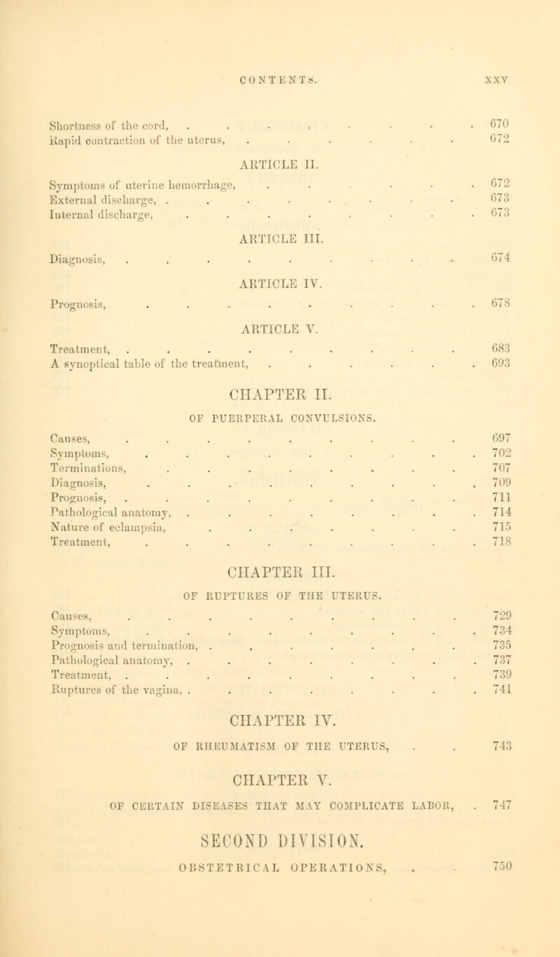 Shortness of the cord, . . . . . • • .670 Rapid contraction of the uterus, . . . . . . (>72 ARTICLE II. Symptoms of uterine hemorrha . ... 672 External discharge, . . . . • • • • 673 Internal discharge, . . . • • • • .673 ARTICLE III. Diagnosis, .......... 674 ARTICLE IV. Prognosis, . . . . • • • • 678 ARTICLE V. Treatment, ......... 683 A synoptical table of the treatment, ...... 693 CHAPTER II. OF PUERPERAL CONVULSIONS. Causes, ......... G97 Symptoms, ......... 702 Terminations, ........ 707 Diagnosis, . . . . . . . . .700 Prognosis, . . . . . . . . . 711 Pathological anatomy, ........ 714 Nature of eclampsia, . . . . . . . 715 Treatment, ......... 718 CHAPTER III. OF RUPTURES OF THE UTERUS. Causes, ......... 729 Symptoms, ......... 734 Prognosis and termination, ....... 735 Pathological anatomy, ........ 737 Treatment, ......... 739 Ruptures of the vagina. ........ 741 CHAPTER IV. OF RHEUMATISM OF THE UTERUS, CHAPTER V. 747 SECOND DIVISION. 750