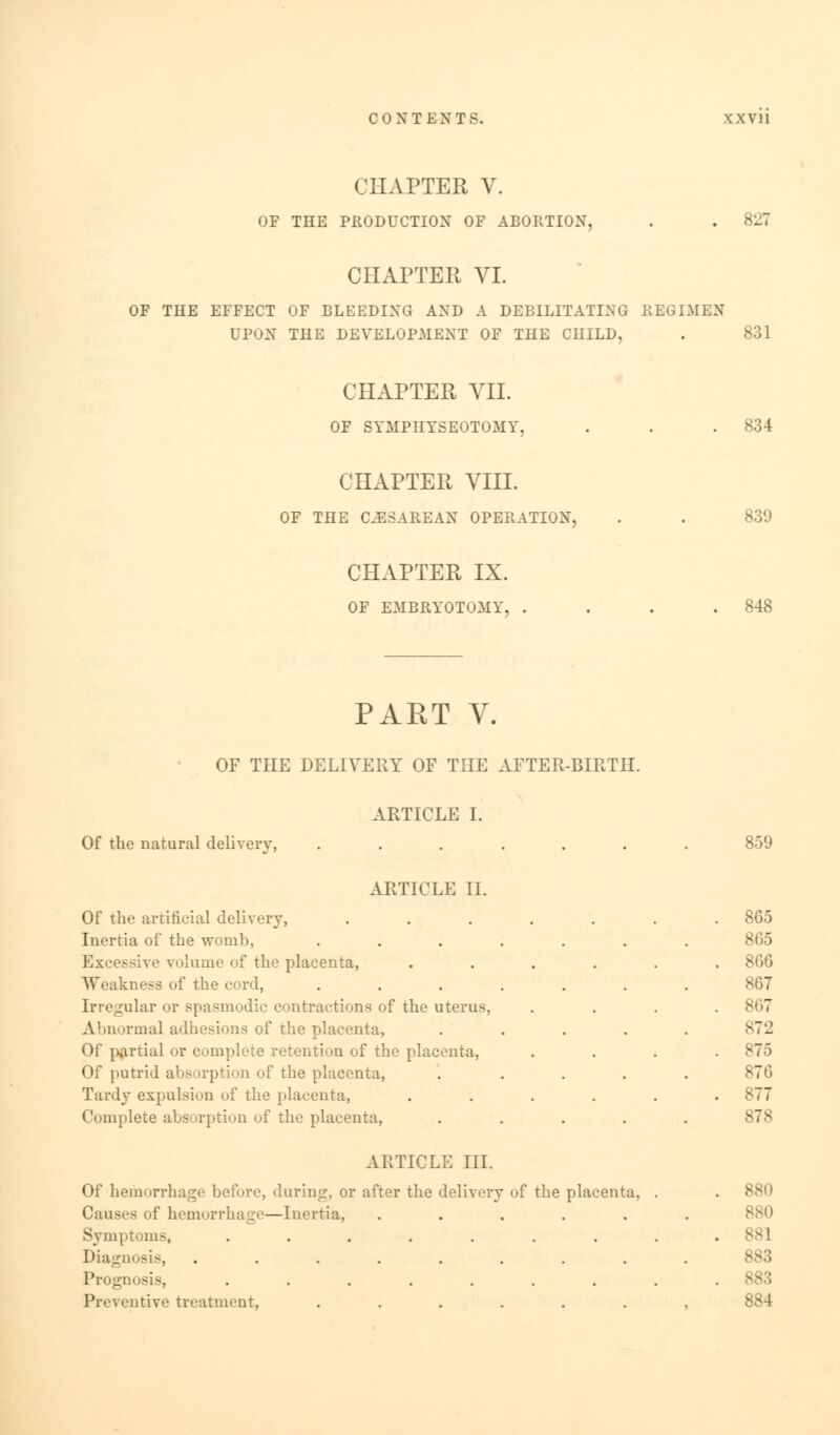 CHAPTER V. OF THE PRODUCTION OF ABORTION, 827 CHAPTER VI. OF THE EFFECT OF BLEEDING AND A DEBILITATING REGIMEN UPON THE DEVELOPMENT OF THE CHILD, 831 CHAPTER VII. OF SYMPHYSEOTOMY, 834 CHAPTER VIII. OF THE CESAREAN OPERATION. 839 CHAPTER IX. OF EMBRYOTOMY, . 848 PART V. OF THE DELIVERY OF THE AFTER-BIFvTH. Of the natural delivery, ARTICLE I. ARTICLE II. Of the artificial delivery, Inertia of the -womb, Excessive volume of the placenta, Weakness of the cord, Irregular or spasmodic contractions of the uterus, Abnormal adhesions of the placenta, Of partial or complete retention of the placenta, Of putrid absorption of the placenta, Tardy expulsion of the placenta, Complete absorption of the placenta, ARTICLE III. Of hemorrhage before, during, or after the delivery of the placenta. Causes of hemorrhage—Inertia, ..... Symptoms, ....... Diagnosis, ........ Prognosis, ....... Preventive treatment, ...... 859 865 865 866 867 867 872 875 87G 877 878 880 881 883 883 884