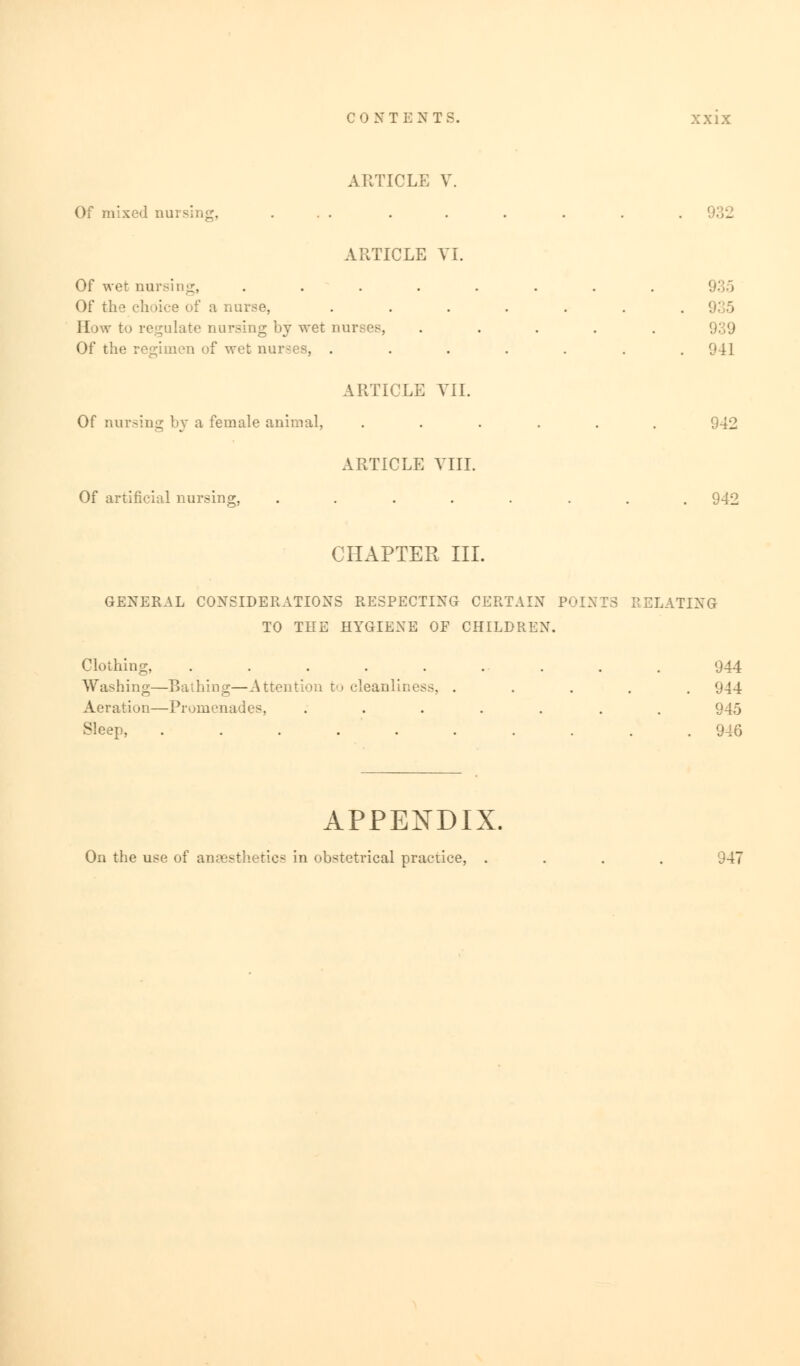 CONTENTS. xx ix ARTICLE V. Of mixed musing, ... . . . . . . ARTICLE VI. Of wet nursing, ........ 935 Of the choice of a nurse, . . . . . . .91 5 How to regulate nursing by wet nurses, ..... 939 Of the regimen of wet nurses, ....... 941 ARTICLE VII. Of nursing by a female animal, ...... 942 ARTICLE VIII. Of artificial nursing, ........ 942 CHAPTER III. GENERAL CONSIDERATIONS RESPECTING CERTAIN POINTS RELATING TO THE HYGIENE OF CHILDREN. Clothing, . . . . . .. . . . 944 Washing—Bathing—Attention v> cleanliness, ..... 944 Aeration—Promenades, ....... 945 Sleep, .......... 946 APPENDIX. On the use of anaesthetics in obstetrical practice, .... 947