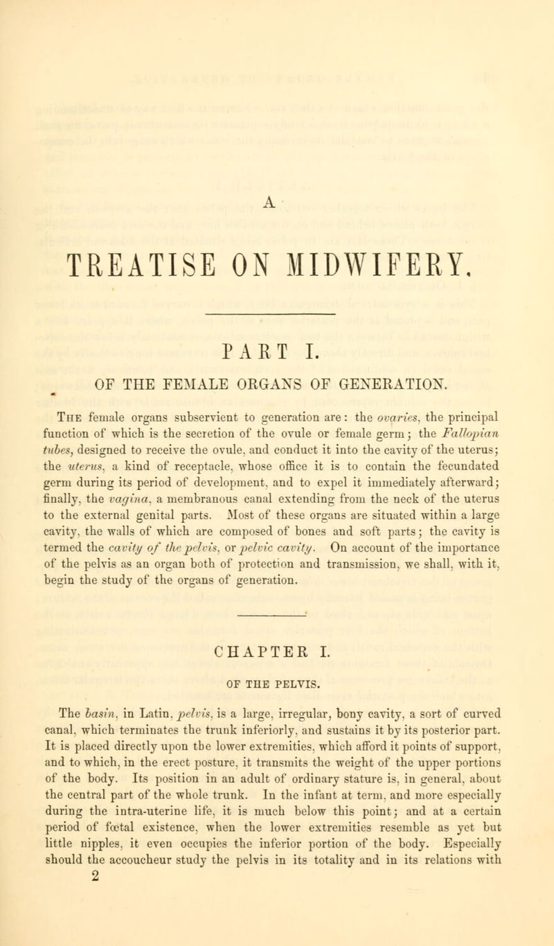 TREATISE ON MIDWIFERY, PART I. OF THE FEMALE ORGANS OF GENERATION. The female organs subservient to generation are: the ovaries, the principal function of which is the secretion of the ovule or female germ; the Fallopian tubes, designed to receive the ovule, and conduct it into the cavity of the uterus; the uterus, a kind of receptacle, whose office it is to contain the fecundated germ during its period of development, and to expel it immediately afterward; finally, the vagina, a membranous canal extending from the neck of the uterus to the external genital parts. Most of these organs are situated within a large cavity, the walls of which are composed of bones and soft parts; the cavity is termed the cavity of the pelvis, or pelvic cavity. On account of the importance of the pelvis as an organ both of protection and transmission, we shall, with it, begin the study of the organs of generation. CHAPTER I. OF THE PELVIS. The basin, in Latin, pelvis, is a large, irregular, bony cavity, a sort of curved canal, which terminates the trunk inferiorly. and sustains it by its posterior part. It is placed directly upon the lower extremities, which afford it points of support, and to which, in the erect posture, it transmits the weight of the upper portions of the body. Its position in an adult of ordinary stature is. in general, about the central part of the whole trunk. In the infant at term, and more especially during the intra-uterine life, it is much below this point; and at a certain period of foetal existence, when the lower extremities resemble as yet but little nipples, it even occupies the inferior portion of the body. Especially should the accoucheur study the pelvis in its totality and in its relations with 2