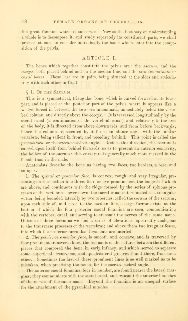 the great function which it subserves. Now as the best way of understanding a whole is to decompose it. and study separately its constituent parts, we shall proceed at once to consider individually the bones which cuter into the compo- sition of the pelvis. ARTICLE I. The bones which together constitute the pelvis are: the sacrum^ and the coccyx^ both placed behind aud on the median line, and the ossa innominata or coxal bones. These last are in pairs, being situated at the sides and articula- ting with each other in front. § 1. Of the Sacri m. This is a symmetrical, triangular bone, which is curved forward at its lower part, and is placed at the posterior part of the pelvis, where it appears like a wedge, forced in between the two ossa innominata. immediately below the verte- bral column, and directly above the coccyx. It is traversed longitudinally by the sacral canal (a continuation of the vertebral canal), and. relatively to the axis of the body, it is directed from above downwards, aud from before backwards; hence the column represented by it forms an obtuse angle with the lumbar vertebra', being salient in front, and receding behind. This point is called the promontory^ or the sacro-vertebral angle. Besides this direction, the sacrum is curved upon itself from behind forwards, so as to present an anterior concavity, the hollow of the sacrum: this curvature is generally much more marked in the female than in the male. Anatomists describe the bone as having two faces, two borders, a base, and an apex. 1. The spinal, or posterior face, is convex, rough, and very irregular, pre- senting on the median line three, four, or live prominences, the longest of which are above, and continuous with the ridge formed by the series of spinous pro- cesses of the vertebrae; lower down, the sacral canal is terminated as a triangular gutter, being bounded laterally by two tubercles, called the comua of the sacrum ; upon each side of. and close to the median line, a lame furrow exists, at the bottom of which the four posterior sacral foramina are Been, communicating with the vertebral canal, and serving to transmit the nerves of the same name. Outside of these foramina we find a series of elevations, apparently analogous to the transverse processes of the vertebra; and above them two irregular fossa, into which the posterior sacro-iliae ligaments are inserted. 1. Thepelvic, or anterior/ace) is smooth and concave, and is traversed by four prominent transverse lines, the remnants of the sutures between the different pieces that composed the bone in early infanoy, and which served to separate some superficial, transverse, and quadrilateral grooves found there, from each Other. Sometimes the lir.-t of 1 hoe prominent lines is so well marked as to be mistaken, when practising the touch, for the saero-vertebral angle. [The anterior sacral foramina, lour in number, are found nearer the lateral mar- gins; they communicate with the sacral canal, and transmit theanteriorbrancb.es of the nerves of the same name. Beyond the foramina is an unequal surface for the attachment of the pyramidal muscles