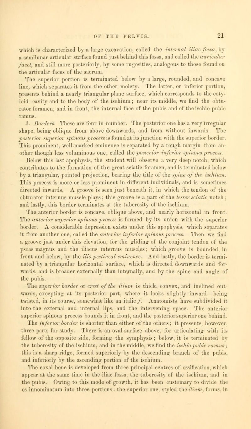 which is characterized by a large excavation, called the internal iliacfossa,bj a semilunar articular surface found just behind this fossa, and called the auricular facet, and still more posteriorly, by some rugosities, analogous to those found on the articular faces of the sacrum. The superior portion is terminated below by a large, rounded, and concave line, which separates it from the other moiety. The latter, or inferior portion, presents behind a nearly triangular plane surface, which corresponds to the coty- loid cavity and to the body of the ischium; near its middle, we find the obtu- rator foramen, and in front, the internal face of the pubis and of the ischio-pubic ramus. 3. Borders. These are four in number. The posterior one has a very irregular shape, being oblique from above downwards, and from without inwards. The 'posterior superior spinous p>rocess is found at its junction with the superior border. This prominent, well-marked eminence is separated by a rough margin from an- other though less voluminous one, called the poster ior inferior spinous process. Below this last apophysis, the student will observe a very deep notch, which contributes to the formation of the great sciatic foramen, and is terminated below by a triangular, pointed projection, bearing the title of the spine of the ischium. This process is more or less prominent in different individuals, and is sometimes directed inwards. A groove is seen just beneath it. in which the tendon of the obturator intern us muscle plays; this groove is a part of the lesser sciatic notch ; and lastly, this border terminates at the tuberosity of the ischium. The auterior border is concave, oblique above, and nearly horizontal in front. The anterior superior sjyinous process is formed by its union with the superior border. A considerable depression exists under this apophysis, which separates it from another one, called the anterior inferior spinous process. Then we find a groove just under this elevation, for the gliding of the conjoint tendon of the psoas magnus and the iliacus intern us muscles; which groove is bounded, in front and below, by the iliopectineal eminence. And lastly, the border is termi- nated by a triangular horizontal surface, which is directed downwards and for- wards, and is broader externally than internally, and by the spine and angle of the pubis. The superior border or crest of the ilium is thick, convex, and inclined out- wards, excepting at its posterior part, where it looks slightly inward—being- twisted, in its course, somewhat like an italic/. Anatomists have subdivided it into the external and internal lips, and the intervening space. The anterior superior spinous process bounds it in front, and the posterior superior one behind. The inferior border is shorter than either of the others j it presents, however, three parts for study. There is an oval surface above, for articulating with its fellow of the opposite side, forming the symphysis; below, it is terminated by the tuberosity of the ischium, and in the middle, we find the ischio-pubic ramus ; this is a sharp ridge, formed superiorly by the descending branch of the pubis. and inferiorly by the ascending portion of the ischium. The coxal bone is developed from three principal centres of ossification, which appear at the same time in the iliac fossa, the tuberosity of the ischium, and in the pubis. Owing to this mode of growth, it has been customary to divide the os innominatum into three portions: the superior one. styled the ilium} forms, in