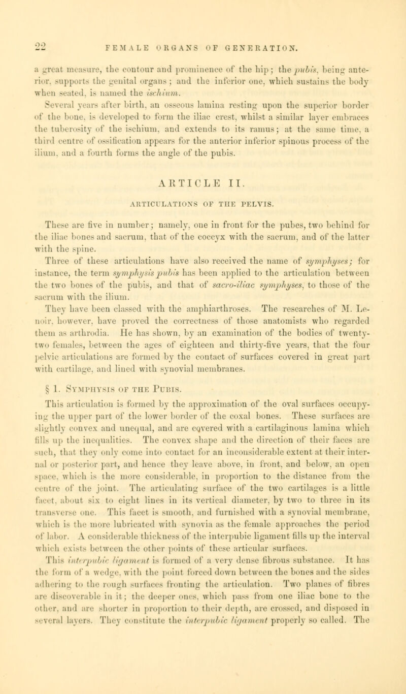 -_ FEMALE 0 B -1 A N 5 ■ > F Q EXE RATIO X. it measure, the contour and prominence of the hip; thepubis, being ante- rior, supports the genital organs ; and the inferior one. which sustains the body when seated, is named the ischium. - iveral wars after birth, an osseous lamina resting upon the superior border of the bone, is developed to form the iliac- crest, whilst a similar layer embraces the tuberosity of the ischium, and extends to its ramus; at the same time, a third centre of ossification appears for the anterior inferior spinous process of the ilium, and a fourth forms the angle of the pubis. ARTICLE II. ARTICULATIONS OF THE PELVIS. These are five in number; namely, one in front for the pubes, two behind for the iliac bones and sacrum, that of the coccyx with the sacrum, and of the latter with the spine. Three of these articulations have also received the name of symphyses; for instance, the term symphysis pubis has been applied to the articulation between the two hones of the pubis, and that of sacro-iliac symphyses, to those of the sacrum with the ilium. They have been classed with the amphiarthroses. The researches of M. Le- noir, however, have proved the correctness of those anatomists who regarded them as arthrodia. lie has shown, by an examination of the bodies of twenty- two females, between the ages of eighteen and thirty-five years, that the four pelvic articulations are formed by the contact of surfaces covered in great part with cartilage, and lined with synovial membranes. § 1. Symphysis op the Pubis. This articulation is formed by the approximation of the oval surfaces occupy- in- the upper part of the lower border of the coxa] hones. These surfaces are slightly convex and unequal, and are covered with a cartilaginous lamina which fills up the inequalities. The convex Bhape and the direction of their faces are such, that they only come into contact for an inconsiderable extent at their inter- nal or posterior part, and hence they Leave above, in front, and below, an open -pace, which is the more considerable, in proportion to the distance from the centre of the joint. The articulating surface of the two cartilages is a little facet, about Bis to eight lines in it- vertical diameter, by two to three in its transverse one. This facet is smooth, and furnished with a synovial membrane, which U the more lubricated with synovia as the female approaches the period of labor. A considerable thickness of the interpubic ligament fills up the interval which exists between the other points of these articular surfaces. This interpubic ligament is formed of a very dense fibrous substance. It has the form of a wedge, with the poinl forced down between the bones and the sides adhering to the rough surfaces fronting the articulation. Two piano of fibres axe discoverable in it; the deeper ones, which pass from one iliac hone to the other, and are shorter in proportion to their depth, are crossed, and disposed in ra] layers. They constitute the interpubic ligament properly bo called. The