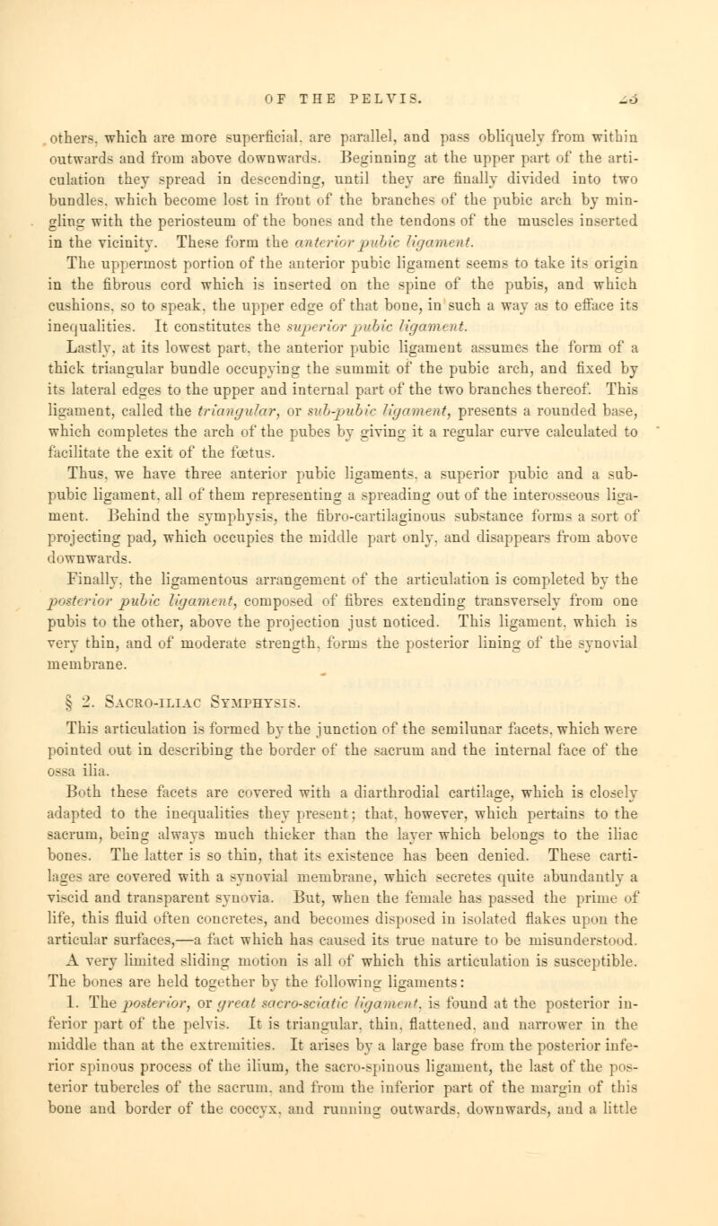 others, which are more superficial, are parallel, and pass obliquely from within outwards and from above downwards. Beginning at the upper part of the arti- culation they spread in descending, until they are finally divided into two bundles, which become lost in front of the branches of the pubic arch by min- gling with the periosteum of the bones and the tendons of the muscles inserted in the vicinity. These form the anteriorpubic ligament. The uppermost portion of the anterior pubic ligament seems to take its origin in the fibrous cord which is inserted on the spine of the pubis, and which cushions, so to speak, the upper edge of that bone, in such a way as to efface its inequalities. It constitutes the superior pubic ligament. Lastly, at its lowest part, the anterior pubic ligament assumes the form of a thick triangular bundle occupying the summit of the pubic arch, and fixed by its lateral edges to the upper and internal part of the two branches thereof. This ligament, called the triangular, or sub-pubic ligament, presents a rounded base, which completes the arch of the pubes by giving it a regular curve calculated to facilitate the exit of the foetus. Thus, we have three anterior pubic ligaments, a superior pubic and a sub- pubic ligament, all of them representing a spreading out of the interosseous liga- ment. Behind the symphysis, the fibro-cartilaginous substance forms a sort of projecting pad, which occupies the middle part only, and disappears from above downwards. Finally, the ligamentous arrangement of the articulation is completed by the posterior pulic ligament, composed of fibres extending transversely from one pubis to the other, above the projection just noticed. This ligament, which is very thin, and of moderate strength, forms the posterior lining of the synovial membrane. § 2. Sacro-iliac Symphysis. This articulation is formed by the junction of the semilunar facets, which were pointed out in describing the border of the sacrum and the internal face of the ossa ilia. Both these facets are covered with a diarthrodial cartilage, which is closely adapted to the inequalities they present: that, however, which pertains to the sacrum, being always much thicker than the layer which belongs to the iliac bones. The latter is so thin, that its existence has been denied. These carti- lages are covered with a synovial membrane, which secretes quite abundantly a viscid and transparent synovia. But, when the female has passed the prime of life, this fluid often concretes, and becomes disposed in isolated flakes upon the articular surfaces,—a fact which has caused its true nature to be misunderstood. A very limited sliding motion is all of which this articulation is susceptible. The bones are held together by the following ligaments: 1. The posterior, or great sacro-sdatic ligament, is found at the posterior in- ferior part of the pelvis. It is triangular, thin, flattened, and narrower in the middle than at the extremities. It arises by a large base from the posterior infe- rior spinous process of the ilium, the sacro-spinous ligament, the last of the pos- terior tubercles of the sacrum, and from the inferior part of the margin of this bone and border of the coccyx, and running outwards, downwards, and a little