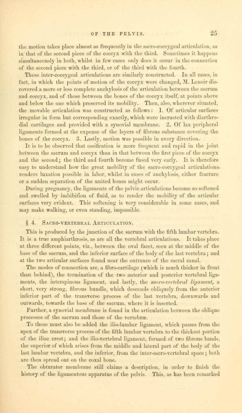 the motion takes place almost as frequently in the sacro-coecygeal articulation, as in that of the second piece of the coccyx with the third. Sometimes it happens simultaneously in both, whilst in few cases only does it occur in the connection of the second piece with the third, or of the third with the fourth. These inter-coccygeal articulations are similarly constructed. In all cases, in fact, in which the points of motion of the coccyx were changed, M. Lenoir dis- covered a more or less complete anchylosis of the articulation between the sacrum and coccyx, and of those between the bones of the coccyx itself, at points above and below the one which preserved its mobility. Then, also, wherever situated, the movable articulation was constructed as follows : 1. Of articular surfaces irregular in form but corresponding exactly, which were incrusted with diarthro- dial cartilages and provided with a synovial membrane. 2. Of lax peripheral ligaments formed at the expense of the layers of fibrous substance covering the bones of the coccyx. 3. Lastly, motion was possible in every direction. It is to be observed that ossification is more frequent and rapid in the joint between the sacrum and coccyx than in that between the first piece of the coccyx and the second; the third and fourth become fused very early. It is therefore easy to understand how the great mobility of the sacro-coccygeal articulations renders luxation possible in labor, whilst in cases of anchylosis, either fracture or a sudden separation of the united bones might occur. During pregnancy, the ligaments of the pelvic articulations become so softened and swelled by imbibition of fluid, as to render the mobility of the articular surfaces very evident. This softening is very considerable in some cases, and may make walking, or even standing, impossible. § 4. Sacro-vertebral Articulation. This is produced by the junction of the sacrum with the fifth lumbar vertebra. It is a true amphiarthrosis, as are all the vertebral articulations. It takes place at three different points, viz., between the oval facet, seen at the middle of the base of the sacrum, and the inferior surface of the body of the last vertebra; and at the two articular surfaces found near the entrance of the sacral canal. The modes of connection are, a fibro-cartilage (which is much thicker in front than behind), the termination of the two anterior and posterior vertebral liga- ments, the interspinous ligament, and lastly, the sacro-vertebral ligament, a short, very strong, fibrous bundle, which descends obliquely from the anterior inferior part of the transverse process of the last vertebra, downwards and outwards, towards the base of the sacrum, where it is inserted. Further, a synovial membrane is found in the articulation between the oblique processes of the sacrum and those of the vertebrae. To these must also be added the ilio-lumbar ligament, which passes from the apex of the transverse process of the fifth lumbar vertebra to the thickest portion of the iliac crest; and the ilio-vertebral ligament, formed of two fibrous bands, the superior of which arises from the middle and lateral part of the body of the last lumbar vertebra, and the inferior, from the inter-sacro-vertebral space j both are then spread out on the coxal bone. The obturator membrane still claims a description, in order to finish the history of the ligamentous apparatus of the pelvis. This, as has been remarked