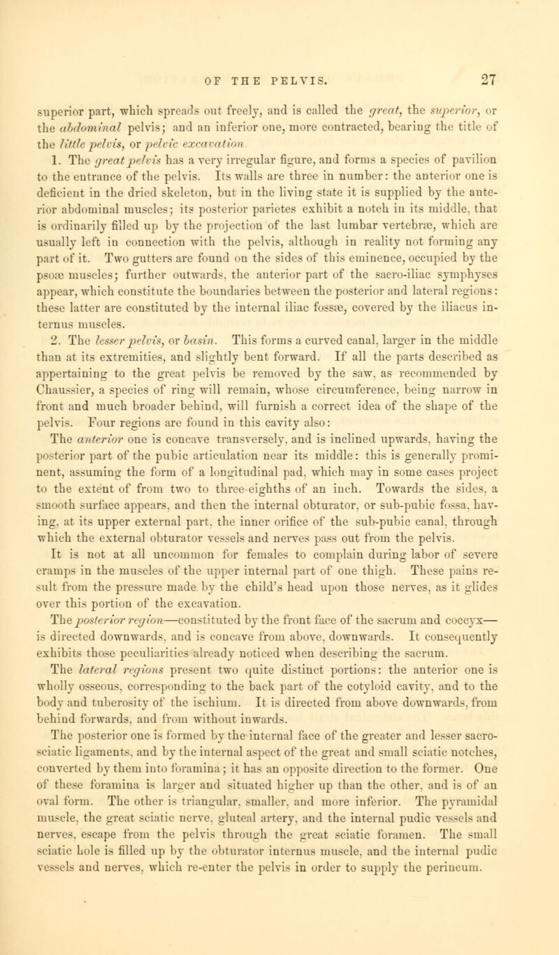 superior part, which spreads out freely, and is called the great, the superior, or the abdominal pelvis; and an inferior one, more contracted, bearing the title of the little pelvis, or pelvic excavation 1. The great pelvis has a very irregular figure, and forms a species of pavilion to the entrance of the pelvis. Its walls are three in number: the anterior one is deficient in the dried skeleton, but in the living state it is supplied by the ante- rior abdominal muscles; its posterior parietes exhibit a notch in its middle, that is ordinarily filled up by the projection of the last lumbar vertebrae, which are usually left in connection with the pelvis, although in reality not forming any part of it. Two gutters are found on the sides of this eminence, occupied by the psoae muscles; further outwards, the anterior part of the sacro-iliac symphyses appear, which constitute the boundaries between the posterior and lateral regions: these latter are constituted by the internal iliac fossae, covered by the iliacus in- ternus muscles. 2. The lesser pelvis, or basin. This forms a curved canal, larger in the middle than at its extremities, and slightly bent forward. If all the parts described as appertaining to the great pelvis be removed by the saw. as recommended by Chaussier, a species of ring will remain, whose circumference, being narrow in front and much broader behind, will furnish a correct idea of the shape of the pelvis. Four regions are found in this cavity also: The anterior one is concave transversely, and is inclined upwards, having the posterior part of the pubic articulation near its middle: this is generally promi- nent, assuming the form of a longitudinal pad. which may in some cases project to the extent of from two to three-eighths of an inch. Towards the sides, a smooth surface appears, and then the internal obturator, or sub-pubic fossa, hav- ing, at its upper external part, the inner orifice of the sub-pubic canal, through which the external obturator vessels and nerves pass out from the pelvis. It is not at all uncommon for females to complain during labor of severe cramps in the muscles of the upper internal part of one thigh. These pains re- sult from the pressure made by the child's head upon those nerves, as it glides over this portion of the excavation. The posterior region—constituted by the front face of the sacrum and coccyx— is directed downwards, and is concave from above, downwards. It consequently exhibits those peculiarities already noticed when describing the sacrum. The lateral regions present two quite distinct portions: the anterior one is wholly osseous, corresponding to the back part of the cotyloid cavity, and to the body and tuberosity of the ischium. It is directed from above downwards, from behind forwards, and from without inwards. The posterior one is formed by the internal face of the greater and lesser sacro- sciatic ligaments, and by the internal aspect of the great and small sciatic notches, converted by them into foramina; it has an opposite direction to the former. One of these foramina is larger and situated higher up than the other, and is of an oval form. The other is triangular, smaller, and more inferior. The pyramidal muscle, the great sciatic nerve, gluteal artery, and the internal pudic vessels and nerves, escape from the pelvis through the great sciatic foramen. The small sciatic hole is filled up by the obturator internus muscle, and the internal pudic vessels and nerves, which re-enter the pelvis in order to supply the perineum.