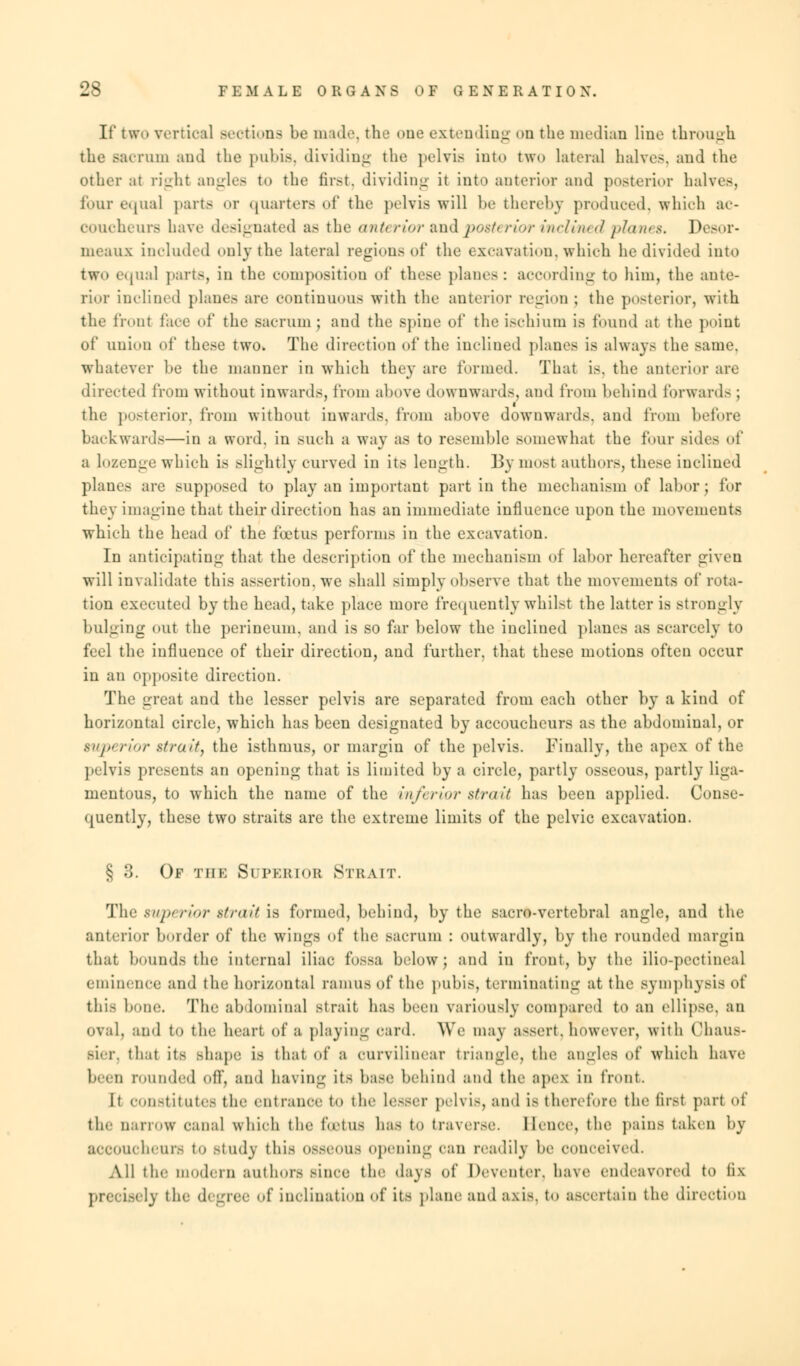 If two vertical Bections be made, the one extending on the median Hue through the Bacrum and the pubis, dividing the pelvis into two lateral halves, and the other ;it right angles to the first, dividing it into anterior and posterior halves, lour equal parts or quarters of the pelvis will be thereby produced, which ac- coucheurs have designated as the anterior and posterior inclined planes. Desor- nieanx included only the lateral regions of the excavation, which he divided into two equal parts, in the composition of these planes: according to him, the ante- rior inclined planes are continuous with the anterior region ; the posterior, with the front face of the sacrum ; and the spine of the ischium is found at the point of union of these two. The direction of the inclined planes is always the same, whatever be the manner in which they are formed. That is. the anterior are directed from without inwards, from above downwards, and from behind forwards ; the posterior, from without inwards, from above downwards, and from before backwards—in a word, in such a way as to resemble somewhat the four side- of a lozenge which is slightly curved in its length. Bymost authors, these inclined planes are supposed to play an important part in the mechanism of labor; for they imagine that their direction has an immediate influence upon the movements which the head of the foetus perforins in the excavation. In anticipating that the description of the mechanism oi labor hereafter given will invalidate this assertion, we shall simply observe that the movements of rota- tion executed by the head, take place more frequently whilst the latter is strongly bulging out the perineum, and is so far below the inclined planes as scarcely to feel the influence of their direction, and further, that these motions often occur in an opposite direction. The great and the lesser pelvis are separated from each other by a kind of horizontal circle, which has been designated by accoucheurs as the abdominal, or superior strait, the isthmus, or margin of the pelvis. Finally, the apex of the pelvis presents an opening that is limited by a circle, partly osseous, partly liga- mentous, to which the name of the inferior strait has been applied. Conse- quently, these two straits are the extreme limits of the pelvic excavation. § 3. Of the Superior Strait. The superior strait ia formed, behind, by the saor*-vertebral angle, and the anterior border of the wings of the sacrum : outwardly, by the rounded margin that bounds the internal iliac fossa below; and in front, by the ilio-pcctineal eminence and the horizontal ramus of the pubis, terminating at the symphysis of this bone. The abdominal strait has been variously Compared to an ellipse, an OVal, and to the, heart of a playing card. We may a-sert. however, with (Miaus- Etter, that its hhape is that of a curvilinear triangle, the angles of which have been rounded off, and bavin- it- base behind and the apex in front. It constitutes the entrance to the Lesser pelvis, ami is therefore the first part of tie- narrow canal which the fetus has to traverse. Hence, the pains taken by accoucheurs to study this osseous opening can readily be conceived. All the i hrn authors since the days of heveiiter. have endeavored to fix precisely the degree of inclination of its plane and axi8, to ascertain the direction
