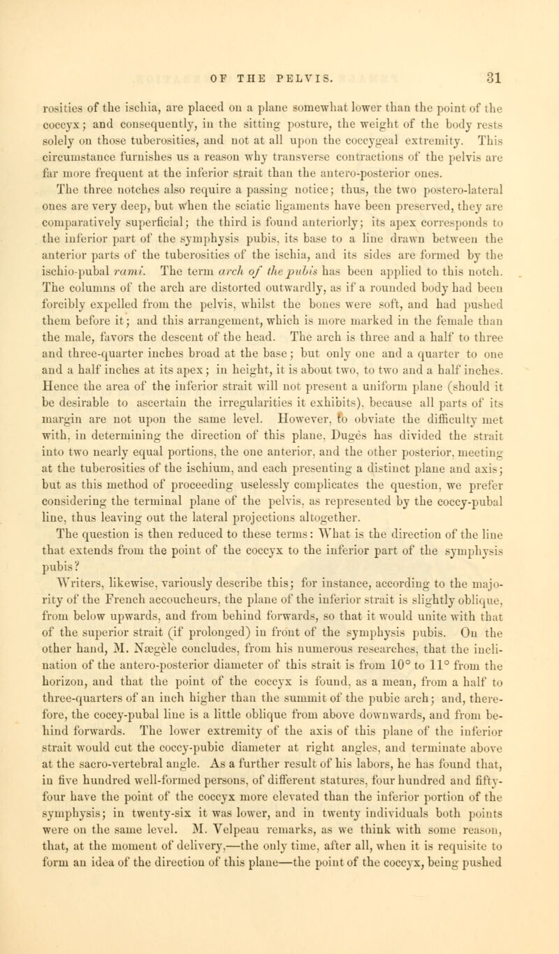 resides of the iscliia, are placed on a plane somewhat lower than the point of the coccyx; and consequently, in the sitting posture, the weight of the body rests solely on those tuberosities, and not at all upon the coccygeal extremity. This circumstance furnishes us a reason why transverse contractions of the pelvis are far more frequent at the inferior strait than the anteroposterior ones. The three notches also require a passing notice; thus, the two postero-lateral ones are very deep, but when the sciatic ligaments have been preserved, they are comparatively superficial; the third is found anteriorly; its apex corresponds to the inferior part of the symphysis pubis, its base to a line drawn between the anterior parts of the tuberosities of the ischia, and its sides are formed by the ischio-pubal rami The term arch of the pubis has been applied to this notch. The columns of the arch are distorted outwardly, as if a rounded body had been forcibly expelled from the pelvis, whilst the bones were soft, and had pushed them before it; and this arrangement, which is more marked in the female than the male, favors the descent of the head. The arch is three and a half to three and three-quarter inches broad at the base; but only one and a quarter to one and a half inches at its apex; in height, it is about two, to two and a half inches. Hence the area of the inferior strait will not present a uniform plane (should it be desirable to ascertain the irregularities it exhibits), because all parts of its margin are not upon the same level. However, to obviate the difficulty met with, in determining the direction of this plane. Duges has divided the strait into two nearly equal portions, the one anterior, and the other posterior, meeting at the tuberosities of the ischium, and each presenting a distinct plane and axis; but as this method of proceeding uselessly complicates the question, we prefer considering the terminal plane of the pelvis, as represented by the coccy-pubal line, thus leaving out the lateral projections altogether. The question is then reduced to these terms: What is the direction of the line that extends from the point of the coccyx to the inferior part of the symphysis pubis '■ Writers, likewise, variously describe this; for instance, according to the majo- rity of the French accoucheurs, the plane of the inferior strait is slightly oblique, from below upwards, and from behind forwards, so that it would unite with that of the superior strait (if prolonged) in front of the symphysis pubis. On the other hand, M. NaBgele concludes, from his numerous researches, that the incli- nation of the antero-posterior diameter of this strait is from 10° to 11° from the horizon, and that the point of the coccyx is found, as a mean, from a half to three-quarters of an inch higher than the summit of the pubic arch; and, there- fore, the coccy-pubal line is a little oblique from above downwards, and from be- hind forwards. The lower extremity of the axis of this plane of the inferior strait would cut the coccy-pubic diameter at right angles, and terminate above at the sacro-vertebral angle. As a further result of his labors, he has found that, in five hundred well-formed persons, of different statures, four hundred and fifty- four have the point of the coccyx more elevated than the inferior portion of the symphysis; in twenty-six it was lower, and in twenty individuals both points were on the same level. M. Velpeau remarks, as we think with some reason, that, at the moment of delivery,—the only time, after all, when it is requisite to form an idea of the direction of this plane—the point of the coccyx, being pushed