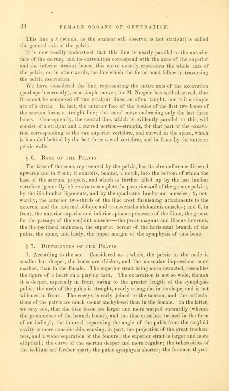 Tliis line g k (which, as the student will observe, is not straight) is called neral axis of the pelvis. It is now readily understood that this line is nearly parallel to the anterior face of the sacrum, and its extremities correspond with the axes of the superior and the inferior -traits; hence, this curve exactly represents the whole axis of the pelvis, or, in other words, the line which the foetus must follow in traversing the pelvic excavation. We have considered the line, representing the entire axis of the excavation (perhaps incorrectly), as a simple curve; for M. Naegele has well observed, that it cannot he composed of two straight line.-, as often taught, nor is it a simple arc of a circle. In fact, the anterior face of the bodies of the first two bones of the sacrum forms a straight line; the sacral curve embracing only the last three bones. Consequently, the central line, which is evidently parallel to this, will consist of a straight and a curved portion—straight, for that part of the excava- tion corresponding to the two superior vertebrae, and curved in the space, which is hounded behind by the last three sacral vertebrae, and iu front by the anterior pelvic walls. § 6. Base of the Pelvis. The base of the cone, represented by the pelvis, has its circumference directed upward.- and in front; it exhibits, behind, a notch, into the bottom of which the hase of the sacrum projects, and which is further filled up by the last lumbar vertebrae | generally left in situ to complete the posterior wall of the greater pelvis), by the ilio-lumbar ligaments, and by the quadratus luinborum muscles; 2, out- wardly, the anterior two-thirds of the iliac crest furnishing attachments to the external and the internal oblique and transversalis abdominis muscles\ and 3, in front, the anterior superior and inferior spinous processes of the ilium, the groove for the passage of the conjoint muscles—the psoas magnus and iliacus interims, the ilio-pectineal eminence, the superior border of the horizontal branch of the pubis, the spine, and lastly, the upper margin of the symphysis of this bone. ^ 7. Differences of the Pelvis. 1. According to the tex. Considered as a whole, the pelvis in the male is smaller but deeper, the bones are thicker, and the muscular impressions more marked, than in the female. The superior strait being more retracted, resembles the figure of a heart on a playing card. The excavation is not so wide, though it is deeper, especially in front, owing to the greater length of the symphysis pubis; the arch of the pubis Is straight, nearly triangular in its shape, and is not widened in front. The coccyx is early joined to the sacrum, and the articula- tions of the pelvis are much BOOner anchylosed thau in the female. In the latter, We may add, that the iliac foBSffi air larger and more warped outwardly (whence tin; prominence of the haunch hones), and the iliac crest less twisted in the form of an italicf\ the interval separating the angle of the pubis from the cotyloid cavity is more considerable, causing, in part, the projection of the great trochan- t- i~. and a wider separation of the femurs; the superior strait is larger and more elliptical; the curve of the sacrum deeper and more regular; the tuberosity the ischium arc farther apart; the pubic Bymphysis shorter; the foramen thyroi-