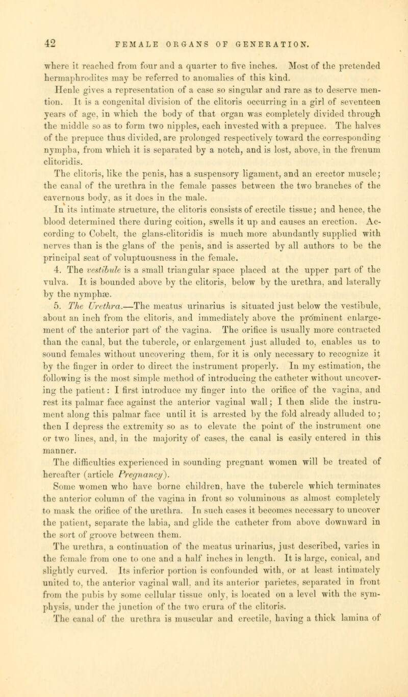 where it reached from four and a quarter to five inches. Most of the pretended hermaphrodites may be referred to anomalies of this kind. Benle gives a representation <>f a case bo singular and rare as to deserve men- tion. It is a congenita] division of the clitoris occurring in a girl of seventeen year- of age, in which the body of that organ was completely divided through the middle BO as to form two nipples, each invested with a prepuce. The halves of the prepuce thus divided, are prolonged respectively toward the corresponding nymplia, from which it is separated by a notch, and is lost, above, in the frenum clitoridis. The clitoris, like the penis, has a suspensory ligament, and an erector muscle; the canal of the urethra in the female passes between the two branches of the cavernous body, as it does in the male. In its intimate structure, the clitoris consists of erectile tissue; and hence, the blood determined there during coition, swells it up and causes an erection. Ac- cording to Cobelt, the glans-clitoridis is much more abundantly supplied with nerves than is the glans of the penis, and is asserted by all authors to be the principal seat of voluptuousness in the female. 4. The vestibule is a small triangular space placed at the upper part of the vulva. It is bounded above by the clitoris, below by the urethra, and laterally by the nymphoe. 5. Tin Urethra.—The meatus urinarius is situated just below the vestibule, about an inch from the clitoris, and immediately above the prominent enlarge- ment of the anterior part of the vagina. The orifice is usually more contracted than the canal, but the tubercle, or enlargement just alluded to, enables us to sound females without uncovering them, for it is only necessary to recognize it by the finger in order to direct the instrument properly. In my estimation, the following is the most simple method of introducing the catheter without uncover- ing the patient: I first introduce my finger into the orifice of the vagina, and rest its palmar face against the anterior vaginal wall; I then slide the instru- ment along this palmar face until it is arrested by the fold already alluded to J then I depress the extremity so as to elevate the point of the instrument one or two lines, and, in the majority of cases, the canal is easily entered in this manner. The difficulties experienced in sounding pregnant women will be treated of hereafter (article Pregnancy). Some women who have borne children, have the tubercle which terminates the anterior column of the vagina in front so voluminous as almost completely to mask the orifice of the urethra. In such cases it become- accessary to uncover the patient, Beparate the labia, and glide the catheter from above downward in the sort of groove between them. The urethra, a continuation of the meatus urinarius, just described, varies in the female from one to one and a half inches in Length. It is large, conical, and slightly curved. Its inferior portion is confounded with, or at least intimately United to. the anterior vaginal wall, and its anterior parietes, separated in front from the pubis by some cellular tissue only, is located on a level with the s\ni- phj Bis, under tie- junction of the two crura of the clitoris. The canal of the urethra [g muscular and erectile, having a thick lamina of