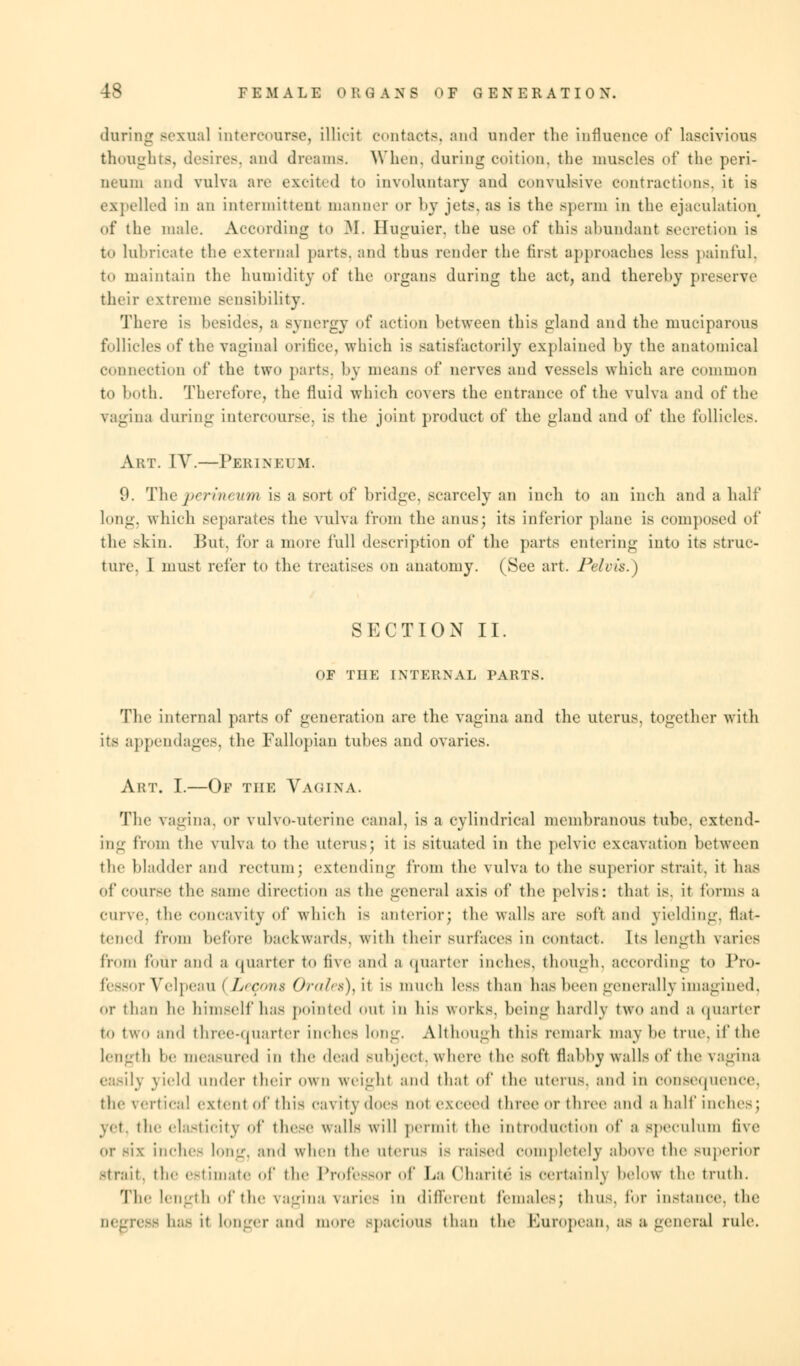 daring sexual intercourse, illicit contacts, and nnder the influence of lascivious thoughts, desires, and dreams. When, during coition, the muscles of the peri- neum and vulva are excited to involuntary and convulsive contractions, it is expelled in an intermittent manner or by jets, as is the sperm in the ejaculation of the male. According to M. Huguier. the use of this abundant seeretion is to lubricate the external parts, and thus render the first approaches less painful, to maintain the humidity of the organs during the act, and thereby preserve their extreme sensibility. There is besides, a synergy of action between this gland and the muciparous follicles of the vaginal orifice, which is satisfactorily explained by the anatomical connection of the two parts, by means of nerves and vessels which are common to both. Therefore, the fluid which covers the entrance of the vulva and of the vagina during intercourse, is the joint product of the gland and of the follicles. Art. IV.—Perineum. 9. The perineum is a sort of bridge, scarcely an inch to an inch and a half long, which separates the vulva from the anus; its inferior plane is composed of the skin. But. for a more full description of the parts entering into its struc- ture. 1 must refer to the treatises on anatomy. (See art. Pelvis.) SECTION II. OF THE INTERNAL PARTS. The internal parts of generation are the vagina and the uterus, together with its appendages, the Fallopian tubes and ovaries. Art. I.—Of the Vagina. The vagina, or vulvo-uterine canal, is a cylindrical membranous tube, extend- ing from the vulva to the uterus; it is situated in the pelvic excavation between the bladder and rectum; extending from the vulva to the superior strait, it has of Course the same direction as the general axis of the pelvis: that is. it forms a Curve, the concavity of which is anterior; the walls are soft and yielding, flat- tened from before backwards, with their surfaces in contact. Its length varies from four and a quarter to five and a quarter inches, though, according to Pro- fessor Velpeau ( /.'reus Oralet)) it is much less than has been generally imagined, or than he himself has pointed out in his works, being hardly two and a quarter to two and thrcc-<|Uartcr inches long. Although this remark may lie true, if the length lie measured in the dead subject, where the soft flabby walls of the vagina easily yield under their own weight and that of the uterus, and in consequence, the vertical extent of this cavity does not exceed three or three and a half inches; vet. the elasticity of these walls will permit the introduction of a speculum five or six Inches Ion--, and when the (items is raised Completely above the superior strait, the estimate of the Professor of La Charite is certainly below the truth. The length of the vagina varies in different females; thus, for instance, the Degress has it longer aid more Bpacious than the European, as a general rule.