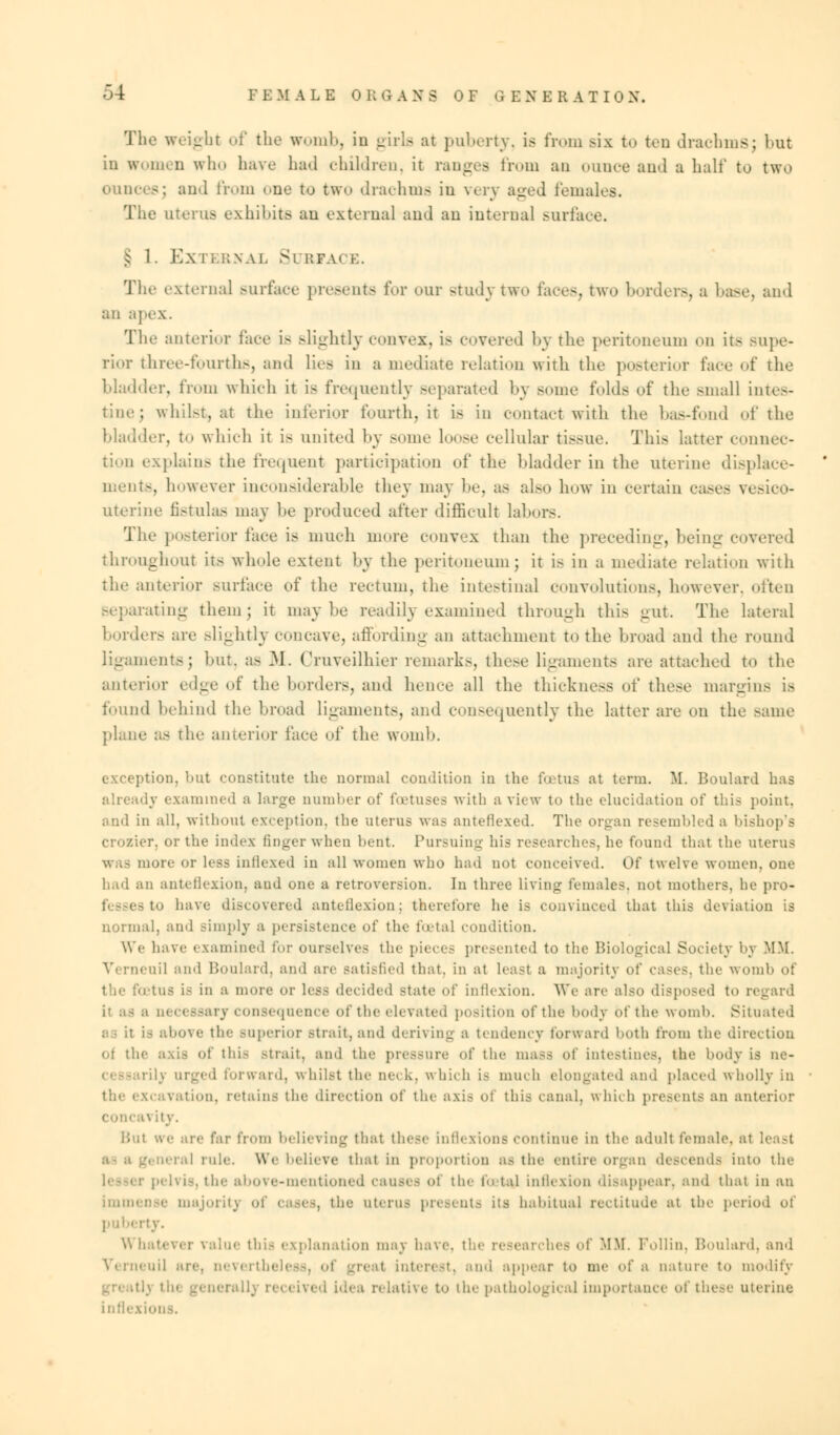 The weight of the womb, in girla at puberty, is from six to too drachms; hut in women who have had children, it ranges from an ounce and a half to two ounces; and from one to two drachms in very aged females. The uterus exhibits an external and an interna] surface. § 1. Ex rEBNAL Surface. The externa] surface presents for our study two faces, two borders, a base, and an apex. The anterior face is Blightly convex, is covered by the peritoneum od its supe- rior three-fourths, and lies in a mediate relation with the posterior face of the bladder, from which it is frequently separated by some folds of the Bmall Lntes- ; whilst, at the inferior fourth, it is in contact with the bas-fond of the bladder, to which it is united by some loose cellular tissue. This latter connec- tion explain- the frequent participation of the bladder in the uterine displace- ments, however inconsiderable they may be, as also how in certain eases vesico- uterine fi8tulas may be produced after difficult labors. The posterior face is much more convex than the preceding, being covered throughout its whole extent by the peritoneum; it is in a mediate relation with the anterior surface of the rectum, the intestinal convolutions, however, often separating themj it maybe readily examined through this gut. The lateral borders are Blightly concave, affording an attachment to the broad and the round ligaments; but, a- 31. Cruveilhier remarks, these ligaments are attached to the anterior edge of the borders, and hence all the thickness of these margins is found behind the broad ligaments, and consequently the latter are on the same plane as the anterior face of the womb. exception, but constitute the normal condition in the foetus at term. M. Boulard has dy examined a large number of foetuses with a view to the elucidation of this point, and in all, without exception, the uterus was anteflexed. The organ resembled a bishop's r. or the index linger when bent. Pursuing his researches, he found that the uterus was more or less indexed in all women who had not conceived. Of twelve women, one hail an anteflexion, and one a retroversion. In three living females, not mothers, he pro- fesses to have discovered anteflexion; therefore he is convinced that this deviation is normal, and simply a persistence of the foetal condition. We have examined for ourselves the piece- presented to the Biological Society by MM. Verneuil ami Boulard, and are satisfied that, in at least a majority of cases, the womb ot ins is in a more or less decided state of inflexion. We arc also disposed to regard essary consequence of the elevated position of the body of the womb. Situated rve the superior .-trait, and denying a tendency forward both from the direction ot the axis of tin- strait, ami the pressure of the mass <»t intestines, the body is ne- rilj urged forward, whilst the neck, which i- much elongated and placed wholly in tion, retains the direction of the axis of this canal, which presents an anterior \ ity. Hut we are far from believing that these inflexions continue in the adult female, at least : rule. We believe that in proportion as the entire organ descends into the pelvis, the above-mentioned causes of the foetaj inflexion disappear, and that in an immense majority of cases, the uterus presents its habitual rectitude at the period of pub< ■' \\ batever value this explanation may have, the researches of MM. Follin, Boulard, and Verneuil are, nevertheless, of greal interest, and appear to me of a nature to modify r.dh receivi Lative to the pathological importance of these uterine inflexii