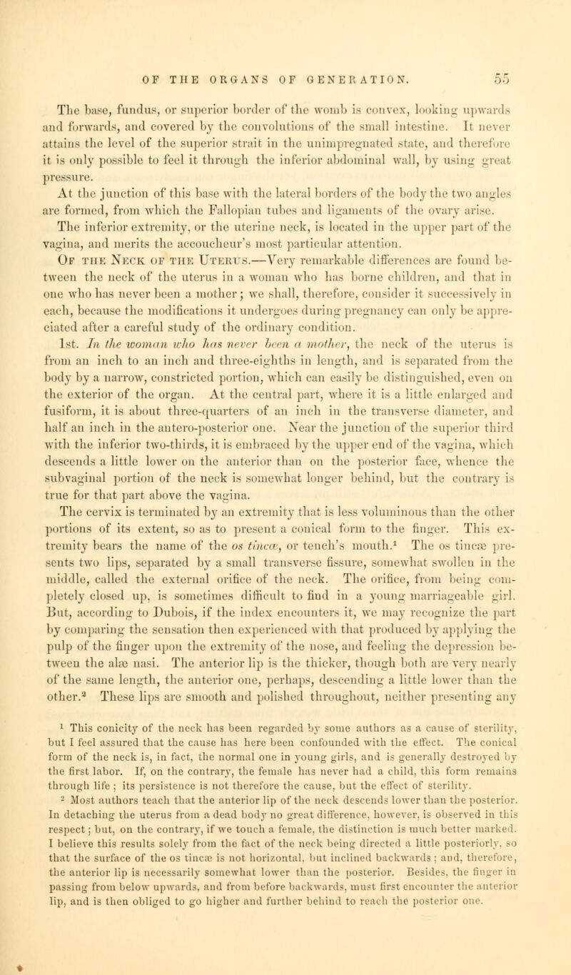 The base, fundus, or superior border of the womb is convex, looking upwards and forwards, and covered by the convolutions of the small intestine. It never attains the level of the superior strait in the unimpregnated state, and therefore it is only possible to feel it through the inferior abdominal wall, by using meat pressure. At the junction of this base with the lateral borders of the body the two angles are formed, from which the Fallopian tubes and ligaments of the ovary arise. The inferior extremity, or the uterine neck, is located in the upper part of the vagina, and merits the accoucheur's most particular attention. Of the Neck of the Uterus.—Very remarkable differences are found be- tween the neck of the uterus in a woman who has borne children, and that in one who has never been a mother; we shall, therefore, consider it successively in each, because the modifications it undergoes during pregnancy can only be appre- ciated after a careful study of the ordinary condition. 1st. In the woman who has never been a mother, the neck of the uterus is from an inch to an inch and three-eighths in length, and is separated from the body by a narrow, constricted portion, which can easily be distinguished, even on the exterior of the organ. At the central part, where it is a little enlarged and fusiform, it is about three-quarters of an inch in the transverse diameter, and half an inch in the antero-posterior one. Near the junction of the superior third with the inferior two-thirds, it is embraced by the upper end of the vagina, which descends a little lower on the anterior than on the posterior face, whence the subvaginal portion of the neck is somewhat longer behind, but the contrary is true for that part above the vagina. The cervix is terminated by an extremity that is less voluminous than the other portions of its extent, so as to present a conical form to the finger. This ex- tremity bears the name of the os tincce, or tench's mouth.1 The os tincse pre- sents two lips, separated by a small transverse fissure, somewhat swollen in the middle, called the external orifice of the neck. The orifice, from being com- pletely closed up, is sometimes difficult to find in a young marriageable girl. But, according to Dubois, if the index encounters it, we may recognize the part by comparing the sensation then experienced with that produced by applying the pulp of the finger upon the extremity of the nose, and feeling the depression be- tween the ala3 nasi. The anterior lip is the thicker, though both are very nearly of the same length, the anterior one, perhaps, descending a little lower than the other.2 These lips are smooth and polished throughout, neither presenting any 1 This conicity of the neck has heen regarded by some authors as a cause of sterility, but I feel assured that the cause has here been confounded with the effect. The conical form of the neck is, in fact, the normal one in young girls, and is generally destroyed by the first labor. If, on the contrary, the female has never had a child, this form remains through life ; its persistence is not therefore the cause, but the effect of sterility. 2 Most authors teach that the anterior lip of the neck descends lower than the posterior. In detaching the uterus from a dead body no great difference, however, is observed in this respect; but, on the contrary, if we touch a female, the distinction is much better marked. I believe this results solely from the fact of the neck being directed a little posteriorly, so that the surface of the os tincae is not horizontal, but inclined backwards : and. therefore, the anterior lip is necessarily somewhat lower than the posterior. Besides, the finger in passing from below upwards, and from before backwards, must first encounter the anterior lip, and is then obliged to go higher and farther behind to reach the posterior one.