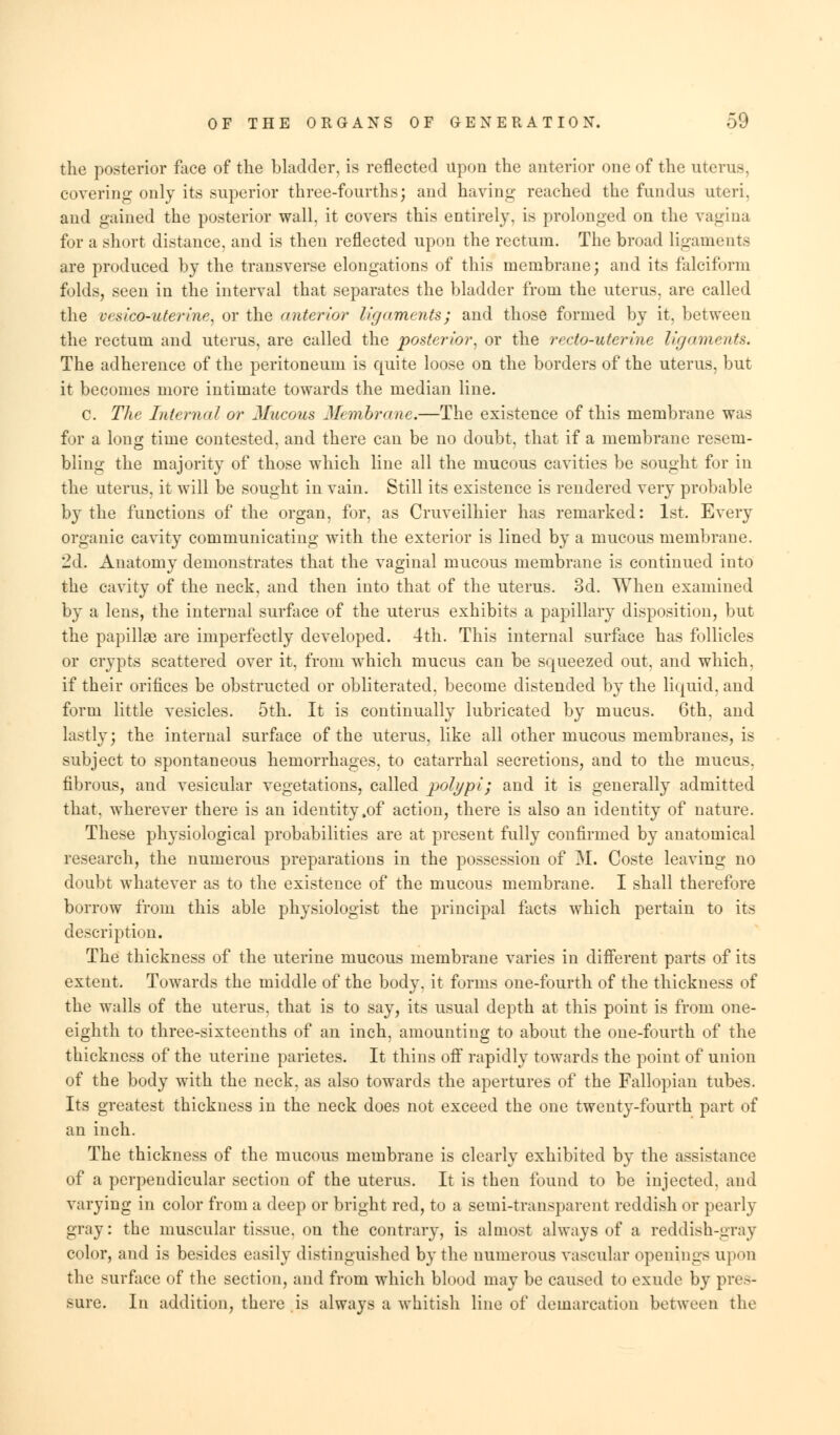 the posterior face of the bladder, is reflected upon the anterior one of the uterus, covering only its superior three-fourths; and having reached the fundus uteri. and gained the posterior wall, it covers this entirely, is prolonged on the vagina for a short distance, and is then reflected upon the rectum. The broad ligaments are produced by the transverse elongations of this membrane; and its falciform folds, seen in the interval that separates the bladder from the uterus, are called the vrsico-uterine, or the (niterfor ligaments; and those formed by it, between the rectum and uterus, are called the posterior, or the recto-uterine ligaments. The adherence of the peritoneum is quite loose on the borders of the uterus, but it becomes more intimate towards the median line. c. The Internal or Mucous Membrane.—The existence of this membrane was for a long time contested, and there can be no doubt, that if a membrane resem- bling the majority of those which line all the mucous cavities be sought for in the uterus, it will be sought in vain. Still its existence is rendered very probable by the functions of the organ, for, as Cruveilhier has remarked: 1st. Every organic cavity communicating with the exterior is lined by a mucous membrane. 2d. Anatomy demonstrates that the vaginal mucous membrane is continued into the cavity of the neck, and then into that of the uterus. 3d. When examined by a lens, the internal surface of the uterus exhibits a papillary disposition, but the papillae are imperfectly developed. 4th. This internal surface has follicles or crypts scattered over it, from which mucus can be squeezed out, and which, if their orifices be obstructed or obliterated, become distended by the liquid, and form little vesicles. 5th. It is continually lubricated by mucus. 6th, and lastly; the internal surface of the uterus, like all other mucous membranes, is subject to spontaneous hemorrhages, to catarrhal secretions, and to the mucus, fibrous, and vesicular vegetations, called polypi; and it is generally admitted that, wherever there is an identity,of action, there is also an identity of nature. These physiological probabilities are at present fully confirmed by anatomical research, the numerous preparations in the possession of M. Coste leaving no doubt whatever as to the existence of the mucous membrane. I shall therefore borrow from this able physiologist the principal facts which pertain to its description. The thickness of the uterine mucous membrane varies in different parts of its extent. Towards the middle of the body, it forms one-fourth of the thickness of the walls of the uterus, that is to say, its usual depth at this point is from one- eighth to three-sixteenths of an inch, amounting to about the one-fourth of the thickness of the uterine parietes. It thins off rapidly towards the point of union of the body with the neck, as also towards the apertures of the Fallopian tubes. Its greatest thickness in the neck does not exceed the one twenty-fourth part of an inch. The thickness of the mucous membrane is clearly exhibited by the assistance of a perpendicular section of the uterus. It is then found to be injected, and varying in color from a deep or bright red, to a semi-transparent reddish or pearly gray: the muscular tissue, on the contrary, is almost always of a reddish-gray color, and is besides easily distinguished by the numerous vascular openings upon the surface of the section, and from which blood may be caused to exude by pro- sure. In addition, there is always a whitish line of demarcation between the