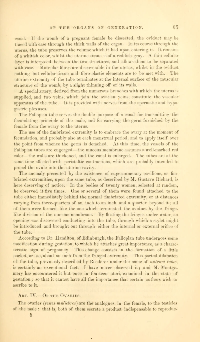 canal. If the womb of a pregnant female be dissected, the oviduct may be traced with ease through the thick walls of the organ. In its course through tin- uterus, the tube preserves the volume which it had upon entering it. It remains of a whitish color, whilst the uterine tissue is of a reddish gray. A thin cellular layer is interposed between the two structures, and allows them to be separated with case. Muscular fibres are discoverable in the uterus, whilst in the oviduct nothing but cellular tissue and fibro-plastic elements are to be met with. The uterine extremity of the tube terminates at the internal surface of the muscular structure of the womb, by a slight thinning off of its walls. A special artery, derived from the numerous branches with which the uterus is supplied, and two veins, which join the ovarian veins, constitute the vascular apparatus of the tube. It is provided with nerves from the spermatic and hypo- gastric plexuses. The Fallopian tube serves the double purpose of a canal for transmitting the fecundating principle of the male, and for carrying the germ furnished by the female from the ovary to the uterus. The use of the fimbriated extremity is to embrace the ovary at the moment of fecundation, and probably also at each menstrual period, and to apply itself over the point from whence the germ is detached. At this time, the vessels of the Fallopian tubes are engorged—the mucous membrane assumes a well-marked red color—the walls are thickened, and the canal is enlarged. The tubes are at the same time affected with peristaltic contractions, which are probably intended to propel the ovule into the uterine cavity. The anomaly presented by the existence of supernumerary pavilions, or fim- briated extremities, upon the same tube, as described by M. Grustave Richard, is here deserving of notice. In the bodies of twenty women, selected at random, he observed it five times. One or several of them were found attached to the tube either immediately behind the normal fimbriated extremity, or at distances varying from three-quarters of an inch to an inch and a quarter beyond it; all of them were formed like the one which terminated the oviduct by the fringe- like division of the mucous membrane. By floating the fringes under water, an opening was discovered conducting into the tube, through which a stylet might be introduced and brought out through either the internal or external orifice of the tube. According to Dr. Hamilton, of Edinburgh, the Fallopian tube undergoes some modification during gestation, to which he attaches great importance, as a charac- teristic sign of pregnancy. This change consists in the formation of a little pocket, or sac, about an inch from the fringed extremity. This partial dilatation of the tube, previously described by Roederer under the name of ant rum tvh<>. is certainly an exceptional fact. I have never observed it; and 31. Montgo- mery has encountered it but once in fourteen uteri, examined in the state of gestation; so that it cannot have all the importance that certain authors wish to ascribe to it. Art. IY.—Of the Ovaries. The ovaries (testes muliebres) are the analogues, in the female, to the testicles of the male : that is. both of them secrete a product indispensable to reproduc- 5