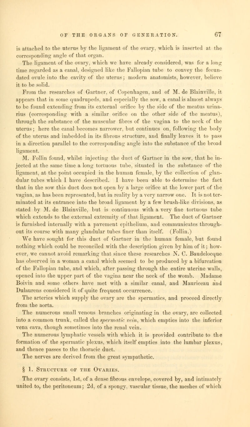 is attached to the uterus by the ligament of the ovary, which is inserted at the corresponding angle of that organ. The ligament of the ovary, which we have already considered, was for a long time regarded as a canal, designed like the Fallopian tube to convey the fecun- dated ovule into the cavity of the uterus; modern anatomists, however, believe it to be solid. From the researches of Gartner, of Copenhagen, and of M. de Blainville, it appears that in some quadrupeds, and especially the sow, a canal is almost always to be found extending from its external orifice by the side of the meatus urina- rius (corresponding with a similar orifice on the other side of the meatus), through the substance of the muscular fibres of the vagina to the neck of the uterus; here the canal becomes narrower, but continues on, following the body of the uterus and imbedded in its fibrous structure, and finally leaves it to pass in a direction parallel to the corresponding angle into the substance of the broad ligament. M. Follin found, whilst injecting the duct of Gartner in the sow, that he in- jected at the same time a long tortuous tube, situated in the substance of the ligament, at the point occupied in the human female, by the collection of glan- dular tubes which I have described. I have been able to determine the fact that in the sow this duct does not open by a large orifice at the lower part of the vagina, as has been represented, but in reality by a very narrow one. It is not ter- minated at its entrance into the broad ligament by a few brush-like divisions, as stated by M. de Blainville, but is continuous with a very fine tortuous tube which extends to the external extremity of that ligament. The duct of Gartner is furnished internally with a pavement epithelium, and communicates through- out its course with many glandular tubes finer than itself. (Follin.) AVe have sought for this duct of Gartner in the human female, but found nothing which could be reconciled with the description given by him of it; how- ever, we cannot avoid remarking that since these researches N. C. Baudelocque has observed in a woman a canal which seemed to be produced by a bifurcation of the Fallopian tube, and which, after passing through the entire uterine walls, opened into the upper part of the vagina near the neck of the womb. Madame Boivin and some others have met with a similar canal, and Mauriceau and Dulaurens considered it of quite frequent occurrence. The arteries which supply the ovary are the spermatics, and proceed directly from the aorta. The numerous small venous branches originating in the ovary, are collected into a common trunk, called the spermatic vein, which empties into the inferior vena cava, though sometimes into the renal vein. The numerous lymphatic vessels with which it is provided contribute to the formation of the spermatic plexus, which itself empties into the lumbar plexus, and thence passes to the thoracic duct. The nerves are derived from the great sympathetic. § 1. Structure of the Ovaries. The ovary consists, 1st, of a dense fibrous envelope, covered by, and intimately united to, the peritoneum; 2d, of a spongy, vascular tissue, the meshes of which