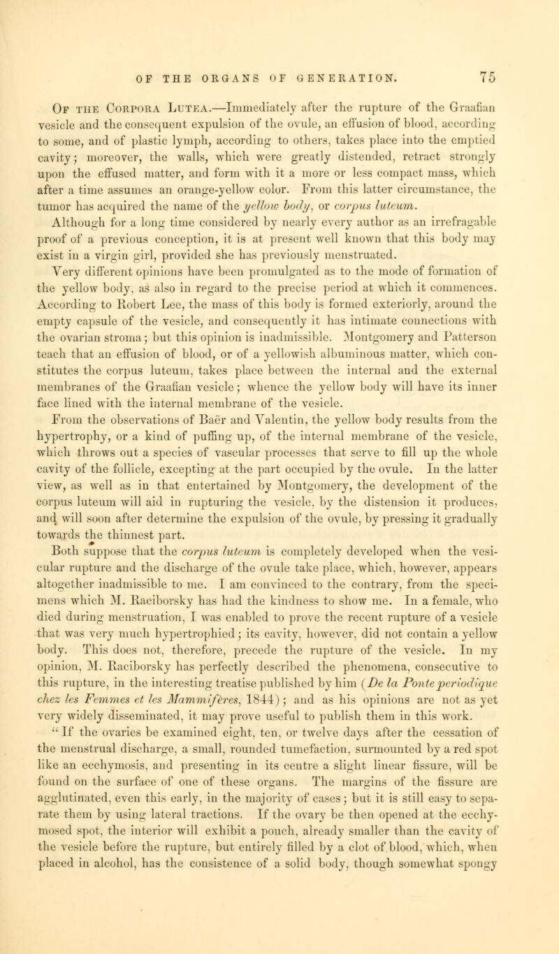 Of the Corpora Lutea.—Immediately after the rupture of the Graafian vesicle and the consequent expulsion of the ovule, an effusion of blood, according to some, and of plastic lymph, according to others, takes place into the emptied cavity; moreover, the walls, which were greatly distended, retract strongly upon the effused matter, and form with it a more or less compact mass, which after a time assumes an orange-yellow color. From this latter circumstance, the tumor has acquired the name of the yellow body, or corpus luteum. Although for a long time considered by nearly every author as an irrefragable proof of a previous conception, it is at present well known that this body may exist in a virgin girl, provided she has previously menstruated. Very different opinions have been promulgated as to the mode of formation of the yellow body, as also in regard to the precise period at which it commences. According to Robert Lee, the mass of this body is formed exteriorly, around the empty capsule of the vesicle, and consequently it has intimate connections with the ovarian stroma; but this opinion is inadmissible. Montgomery and Patterson teach that an effusion of blood, or of a yellowish albuminous matter, which con- stitutes the corpus luteum, takes place between the internal and the external membranes of the Graafian vesicle; whence the yellow body will have its inner face lined with the internal membrane of the vesicle. From the observations of Baer and Valentin, the yellow body results from the hypertrophy, or a kind of puffing up, of the internal membrane of the vesicle, which throws out a species of vascular processes that serve to fill up the whole cavity of the follicle, excepting at the part occupied by the ovule. In the latter view, as well as in that entertained by Montgomery, the development of the corpus luteum will aid in rupturing the vesicle, by the distension it produces, and will soon after determine the expulsion of the ovule, by pressing it gradually towards the thinnest part. Both suppose that the corpus luteum is completely developed when the vesi- cular rupture and the discharge of the ovule take place, which, however, appears altogether inadmissible to me. I am convinced to the contrary, from the speci- mens which M. Raciborsky has had the kindness to show me. In a female, who died during menstruation, I was enabled to prove the recent rupture of a vesicle that was very much hypertrophied; its cavity, however, did not contain a yellow body. This does not, therefore, precede the rupture of the vesicle. In my opinion, M. Raciborsky has perfectly described the phenomena, consecutive to this rupture, in the interesting treatise published by him (Zte la Ponteperiodique chez les Femmes et les Mammiferes, 1844); and as his opinions are not as yet very widely disseminated, it may prove useful to publish them in this work.  If the ovaries be examined eight, ten, or twelve days after the cessation of the menstrual discharge, a small, rounded tumefaction, surmounted by a red spot like an ecchymosis, and presenting in its centre a slight linear fissure, will be found on the surface of one of these organs. The margins of the fissure are agglutinated, even this early, in the majority of cases j but it is still easy to sepa- rate them by using lateral tractions. If the ovary be then opened at the ecchy- mosed spot, the interior will exhibit a pouch, already smaller than the cavity of the vesicle before the rupture, but entirely filled by a clot of blood, which, when placed in alcohol, has the consistence of a solid body, though somewhat spongy