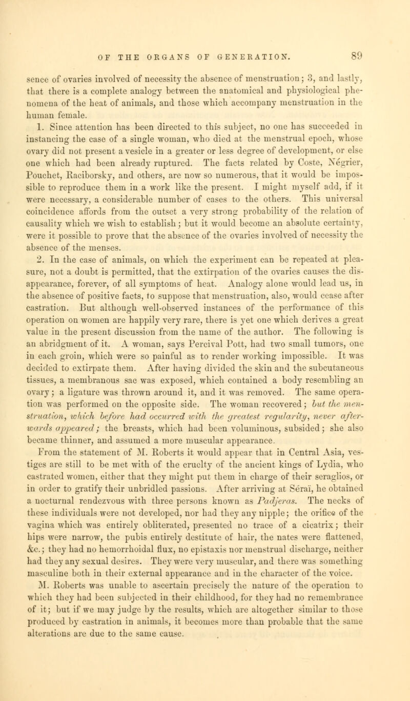 sence of ovaries involved of necessity the absence of menstruation; 3, and lastly, that there is a complete analogy between the anatomical and physiological phe- nomena of the heat of animals, and those which accompany menstruation in the human female. 1. Since attention has been directed to this subject, no one has succeeded in instancing the case of a single woman, who died at the menstrual epoch, whose ovary did not present a vesicle in a greater or less degree of development, or else one which had been already ruptured. The facts related by Coste, Xegrier, Pouchet, Raciborsky, and others, are now so numerous, that it would be impos- sible to reproduce them in a work like the present. I might myself add, if it were necessary, a considerable number of cases to the others. This universal coincidence affords from the outset a very strong probability of the relation of causality which we wish to establish; but it would become an absolute certainty, were it possible to prove that the absence of the ovaries involved of necessity the absence of the menses. 2. In the case of animals, on which the experiment can be repeated at plea- sure, not a doubt is permitted, that the extirpation of the ovaries causes the dis- appearance, forever, of all symptoms of heat. Analogy alone would lead us, in the absence of positive facts, to suppose that menstruation, also, would cease after castration. But although well-observed instances of the performance of this operation on women are happily very rare, there is yet one which derives a great value in the present discussion from the name of the author. The following is an abridgment of it. A woman, says Percival Pott, had two small tumors, one in each groin, which were so painful as to render working impossible. It was decided to extirpate them. After having divided the skin and the subcutaneous tissues, a membranous sac was exposed, which contained a body resembling an ovary j a ligature was thrown around it, and it was removed. The same opera- tion was performed on the opposite side. The woman recovered; hut the men- struation, which before had occurred with the greatest regularity, never after- wards appeared; the breasts, which had been voluminous, subsided; she also became thinner, and assumed a more muscular appearance. From the statement of M. Roberts it would appear that in Central Asia, ves- tiges are still to be met with of the cruelty of the ancient kings of Lydia, who castrated women, either that they might put them in charge of their seraglios, or in order to gratify their unbridled passions. After arriving at Serai, he obtained a nocturnal rendezvous with three persons known as Padjeras. The necks of these individuals were not developed, nor had they any nipple; the orifice of the vagina which was entirely obliterated, presented no trace of a cicatrix; their hips were narrow, the pubis entirely destitute of hair, the nates were flattened. &c; the}7 had no hemorrhoidal flux, no epistaxis nor menstrual discharge, neither had they any sexual desires. They were very muscular, and there was something masculine both in their external appearance and in the character of the voiee. M. Roberts was unable to ascertain precisely the nature of the operation to which they had been subjected in their childhood, for they had no remembrance of it; but if we may judge by the results, which are altogether similar to those produced by castration in animals, it becomes more than probable that the same alterations are due to the same cause.