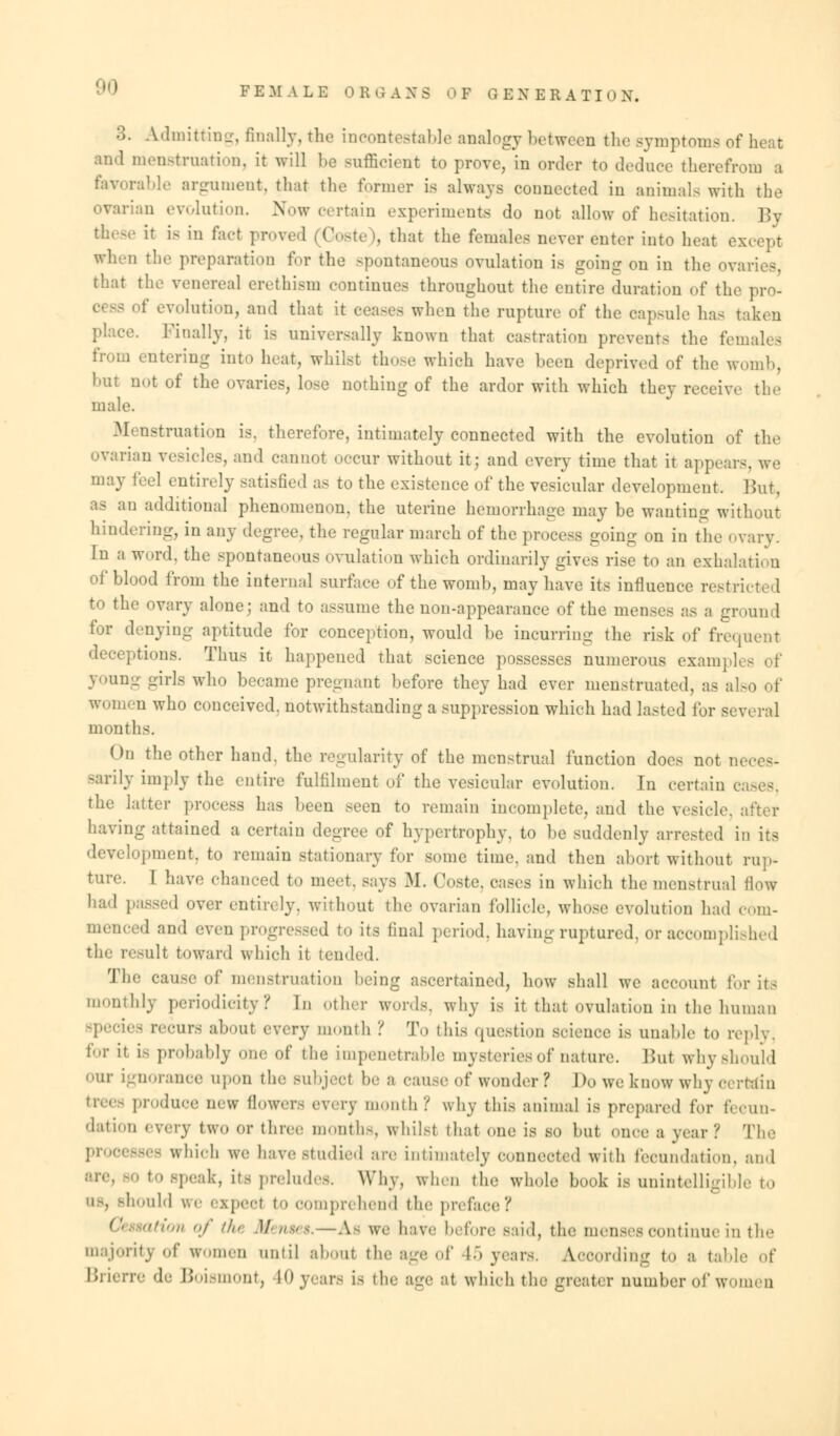 B. Admitting, finally, the incontestable analogy between the symptoms of heat and menstruation, it will be sufficient to proye, in order to deduce therefrom a favorable argument, that the former is always connected in animals with the ovarian evolution. Now certain experiments do not allow of hesitation. By these it is in fact proved (Coste), that the females never enter into heat except when the preparation for the spontaneous ovulation is going on in the ovaries that the venereal erethism continues throughout the entire duration of the pro- 01 SS of evolution, and that it eeases when the rupture of the capsule ha- taken place. Finally, it is universally known that castration prevents the females i entering into heat, whilst those which have been deprived of the womb, but not of the ovaries, lose nothing of the ardor with which they receive the male. Menstruation is, therefore, intimately connected with the evolution of the ovarian vesicles, and cannot occur without it; and every time that it appears, we may feel entirely satisfied as to the existence of the vesicular development. But, as an additional phenomenon, the uterine hemorrhage may be wanting without hindering, in any degree, the regular inarch of the process going on in the ovary. In a word, the spontaneous ovulation which ordinarily gives rise to an exhalation of blood from the internal surface of the womb, may have its influence restri to the ovary alone; and to assume the non-appearance of the menses as a ground for denying aptitude for conception, would be incurring the risk of frequent deceptions. Thus it happened that science possesses numerous exampli young girls who became pregnant before they had ever menstruated, as ale women who conceived, notwithstanding a suppression which had lasted for several months. On the other hand, the regularity of the menstrual function does not neces- sarily imply the entire fulfilment of the vesicular evolution. In certain cases, the latter process has been seen to remain incomplete, and the vesicle, after having attained a certain degree of hypertrophy, to be suddenly arrested in its development, to remain stationary for some time, and then abort without rup- ture. I have chanced to meet. Bays M. Coste, cases in which the menstrual flow had passed over entirely, without the ovarian follicle, whose evolution had com- menced ami even progressed to its final period, having ruptured, or accomplished the result toward which it tended. The cause of menstruation being ascertained, how shall we account lor its monthly periodicity? In other words, why is it that ovulation in the human apecies recurs about every month ? To this question science is unable to reply, for it i- probably one of the impenetrable mysteries of nature. But why should our ignorance upon tin; subject be a cause of wonder ? Do we know why certain produce new flowers every month? why this animal is prepared for fecun- dation every tWO or three month-, whilst that one is so but once a year? The processes which we have Studied are intimately connected with fecundation, and ■ to speak, its preludes. Why, when the whole book is unintelligible to mould we expect t<» comprehend the preface ? ation of the Menm.—As we have before said, the menses continue in the majority of women until about the age of 15 years. Aooording to a table o\' Brierre de Boismont, 40 years is the age at which the greater number of women