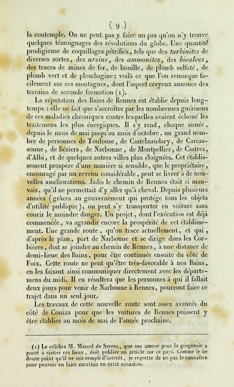 la contemple. On ne peut pas y faire un pas qu'on n'y trouve quelques témoignages des révolutions du globe. Une quantité prodigieuse de coquillages pétrifiés, tels que des turbinites de diverses sortes, des ursins, des ammonites, des bivalves, des traces de mines de fer, de houille, de plomb sulfaté, de plomb vert et de plombagine; voilà ce que l'on remarque fa- cilement sur ces montagnes, dont l'aspect crayeux annonce des terrains de seconde formation (1). La réputation des Bains de Rennes est établie depuis long- temps : elle ne fait que s'accroître par les nombreuses guérisons de ces maladies chroniques contre lesquelles avaient échoué les trailcmcns les plus énergiques. Il s'y rend, chaque année, depuis le mois de mai jusqu'au mois d'octobre, un grand nom- bre de personnes de Toulouse, de Castelnaudary, de Carcas- sonne , de Béziers , de Narbonne , de Montpellier, de Castres, d'Albi, et de quelques autres villes plus éloignées. Cet établis- sement prospère d'une manière si sensible, que le propriétaire, encouragé par un revenu considérable , peut se livrer à de nou- velles améliorations. Jadis le chemin de Rennes était si mau- vais, qu'il ne permettait d'y aller qu'à cheval. Depuis plusieurs années ( grâces au gouvernement qui protège tous les objets d'utilité publique), ou peut s'y transporter en voiture sans courir le moindre danger. Un projet, dont l'exécution est déjà commencée, va agrandir encore la prospérité de cet établisse- ment. Une grande route, qu'on trace actuellement, et qui , d'après le plan, part de Narbonne et se dirige dans les Cor- bières , doit se joindre au chemin de Rennes , à une distance de demi-lieue des Bains, pour être continuée ensuite du côté de Foix. Cette route ne peut qu'être très-favorable à nos Bains, en les faisant ainsi communiquer directement avec les départe- mens du midi. Il en résultera que les personnes à qui il fallait deux jours pour venir de Narbonne à Rennes, pourront faire ce trajet dans un seul jour. Les travaux de cette nouvelle route sont assez avancés du côté de Couiza pour que les voitures de Rennes puissent y être établies au mois de mai de l'année prochaine. (i) Le célèbre M. Marcel de Serres, que son amour pour la géognnsic a porté à visiter ces lieux , doit publier un article sur ce pays. Comme je lie doute point qu'il ne soit rempli d'intérêt, je regrette de ne pas le connaître pour pouvoir en faire mention en cette occasion.