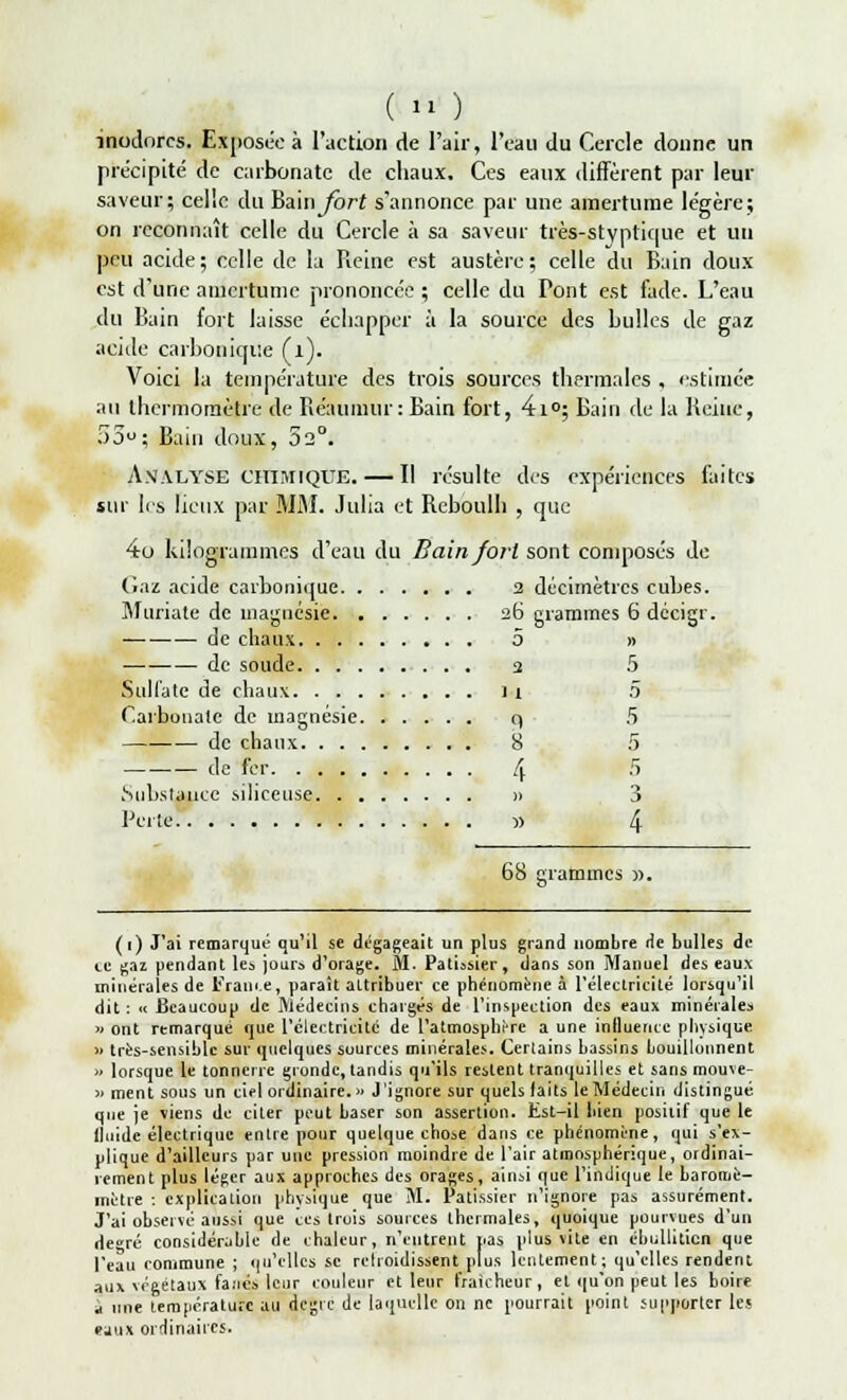 ( » ) inodores. Exposée à l'action de l'air, l'eau du Cercle donne un précipité de carbonate de chaux. Ces eaux diffèrent par leur saveur; celle du Bain^ôrf s'annonce par une amertume légère; on reconnaît celle du Cercle à sa saveur très-styptique et un peu acide; celle de la Reine est austère; celle du Bain doux est d'une amertume prononcée ; celle du Pont est fade. L'eau du Bain fort laisse échapper à la source des huiles de gaz acide carbonique (l). Voici la température des trois sources thermales , estimée au thermomètre de Réaumur: Bain fort, 4i°; Bain de la Reine, 5ou; Bain doux, 52°. Analyse chimique. — Il résulte des expériences faites sur les lieux par MM. Julia et Bchoulh , que 4o kilogrammes d'eau du Bain fort sont composés de Gaz acide carbonique 2 décimètres cubes. Muriate de magnésie 26 grammes 6 décigr. de chaux 5 » de soude 3 5 Sulfate de chaux il .5 Carbonate de magnésie q 5 ■— de chaux 8 5 de 1er [^ Ç Substance siliceuse » 3 Perte » 4 68 grammes ». (1) J'ai remarqué qu'il se dégageait un plus grand nombre de bulles de ce gaz pendant les jour» d'orage. M. Pâtissier , dans son Manuel des eaux minérales de France, paraît attribuer ce phénomène à l'électricité lorsqu'il dit: « Beaucoup de Médecins chargés de l'inspection des eaux minérales » ont remarqué que l'électricité de l'atmosphère a une influence physique >> très-sensible sur quelques sources minérales. Certains bassins bouillonnent » lorsque le tonnerre gronde, tandis qu'ils restent tranquilles et sans mouve- » ment sous un ciel ordinaire.» J'ignore sur quels faits le Médecin distingué que je viens de citer peut baser son assertion. Est-il bien positif que le fluide électrique entre pour quelque chose dans ce phénomène, qui s'ex- plique d'ailleurs par une pression moindre de l'air atmosphérique, ordinai- rement plus léger aux approches des orages, ainsi que l'indique le baroroè- mètre : explication physique que M. Pâtissier n'ignore pas assurément. J'ai observé aussi que ces trois sources thermales, quoique pourvues d'un degré considérable de chaleur, n'entrent pas plus vite en ébulliticn que l'eau commune ; qu'elles se relroidissent plus lentement; qu'elles rendent aux végétaux fane» leur couleur et leur fraîcheur, et qu'on peut les boire î une température au degre de laquelle on ne pourrait point supporter les eaux ordinaires.