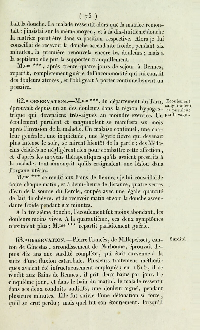 ( 7* ) bait la douche. La malade ressentit alors que la matrice remon- tait : j'insistai sur le même moyen, et à la dix-huitième douche la matrice parut être dans sa position respective. Alors je lui conseillai de recevoir la douche ascendante froide, pendant six minutes, la première renouvela encore les douleurs ; mais à la septième elle put la supporter tranquillement. M.me ***, après trente-quatre jours de séjour à Rennes, repartit, complètement guérie de l'incommodité qui lui causait des douleurs atroces , et l'obligeait à porter continuellement un pessaire. 62.e OBSERVATION.—M.me ***,du département du Tarn, Ecoulement éprouvait depuis un an des douleurs dans la région hypogas- ^purulent* trique qiû devenaient très-aiguè's au moindre exercice. Un Par le *ûgin. écoulement purulent et sanguinolent se manifesta six mois après l'invasion de la maladie. Un malaise continuel, une cha- leur générale, une inquiétude, une légère fièvre qui devenait plus intense le soir, se mirent bientôt de la partie ; des Méde- cins éclairés ne négligèrent rien pour combattre cette affection , et d'après les moyens thérapeutiques qu'ils avaient prescrits à la malade, tout annonçait qu'ils craignaient une lésion dans l'organe utérin. M.me *** se rendit aux Bains de Rennes ; je lui conseillaide boire chaque matin, et à demi-heure de distance, quatre verres d'eau de la source du Cercle, coupée avec une égale quantité de lait de chèvre, et de recevoir matin et soir la douche ascen- dante froide pendant six minutes. A la treizième douche, l'écoulement fut moins abondant, les douleurs moins vives. A la quarantième, ces deux symptômes n'exitaient plus ; M.mr *** repartit parfaitement guérie. 63.e observation.—Pierre Francès, de Millepeisset, can- Surdite', ton de Ginestas , arrondissement de Narbonne, éprouvait de- puis dix ans une surdité complète, qui était survenue à la suite d'une fluxion catarrhale. Plusieurs traitemens méthodi- ques avaient été infructueusement employés ; en i8i5, il se rendit aux Bains de Rennes, il prit deux bains par jour. Le cinquième jour, et dans le bain du matiu , le malade ressentit dans ses deux conduits auditifs, une douleur aiguë, pendant plusieurs minutes. Elle fut suivie d'une détonation si forte , qu'il se crut perdu ; mais quel fut son étonnement, lorsqu'il