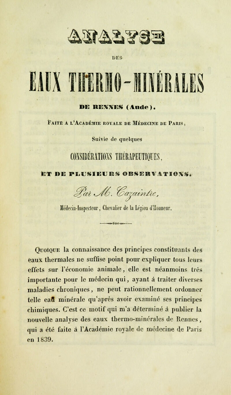 c*c DES DE RENNES (Aude), Faite a l'Académie royale de Médecine de Paris , Suivie de quelques C0SSIDÉRA1MS TnÉRAPEUTIOCES, ET »E PLUSIEURS OBSERVATIONS, é$at ^Â6. (bamt-n/ic, Médecin-Inspecteur, Chevalier de la Légion d'Honneur. Quoique la connaissance des principes constituants des eaux thermales ne suffise point pour expliquer tous leurs effets sur l'économie animale, elle est néanmoins très importante pour le médecin qui, ayant à traiter diverses maladies chroniques, ne peut rationnellement ordonner telle eafl minérale qu'après avoir examiné ses principes chimiques. C'est ce motif qui m'a déterminé à publier la nouvelle analyse des eaux thermo-minérales de Rennes, qui a été faite à l'Académie royale de médecine de Paris en 1839.