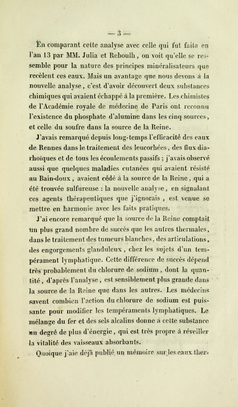 En comparant cette analyse avec celle qui fut faite en Tan 13 par MM. Julia et Reboulh, on voit qu'elle se res- semble pour la nature des principes minéralisaleurs que recèlent ces eaux. Mais un avantage que nous devons à la nouvelle analyse, c'est d'avoir découvert deux substances chimiques qui avaient échappé à la première. Les chimistes de l'Académie royale de médecine de Paris ont reconnu l'existence du phosphate d'alumine dans les cinq sources, et celle du soufre dans la source de la Reine. J'avais remarqué depuis long-temps l'efficacité des eaux de Rennes dans le traitement des leucorhées, des flux dia- rhoïques et de tous les écoulements passifs ; j'avais observé, aussi que quelques maladies cutanées qui avaient résisté au Rain-doux , avaient cédé à la source de la Reine , qui a été trouvée sulfureuse : la nouvelle analyse, en signalant ces agents thérapeutiques que j'ignorais , est venue se mettre en harmonie avec les faits pratiques. J'ai encore remarqué que la source de la Reine comptait 1m plus grand nombre de succès que les autres thermales, dans le traitement des tumeurs blanches, des articulations, des engorgements glanduleux , chez les sujets d'un tem- pérament lymphatique. Cette différence de succès dépend très probablement du chlorure de sodium , dont la quan- tité , d'après l'analyse, est sensiblement plus grande dans la source de la Reine que dans les autres. Les médecins savent combien l'action du chlorure de sodium est puis- sante pour modifier les tempéraments lymphatiques. Le mélange du fer et des sels alcalins donne à cette substance un degré de plus d'énergie , qui est très propre à réveiller la vitalité des vaisseaux absorbants. Quoique j'aie déjà publié un mémoire sur les eaux tlter-