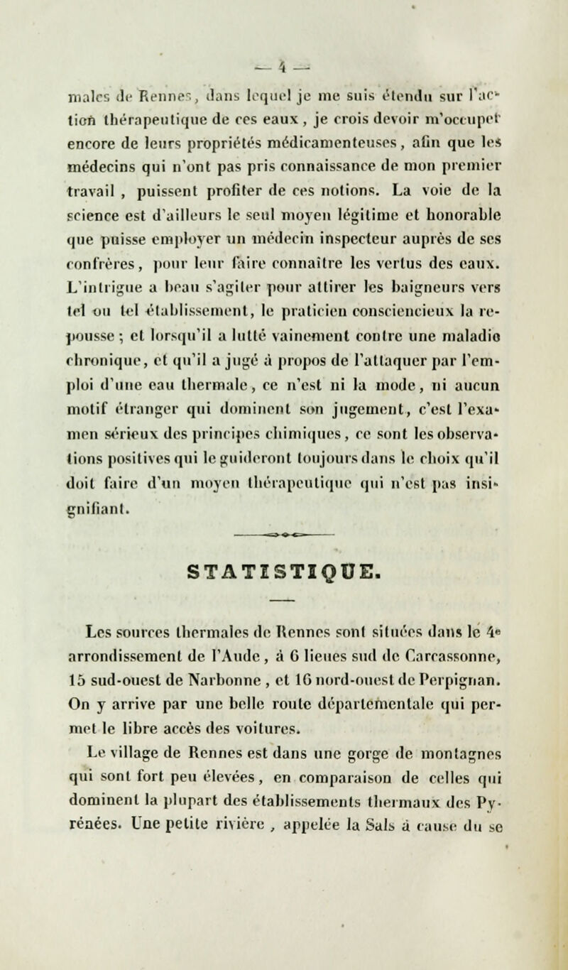 malcs Je Rennes, dans lequel je nie suis étendu sur l'ac- tion thérapeutique de ces eaux , je crois devoir m'occupet encore de leurs propriétés médicamenteuses, aCn que le* médecins qui n'ont pas pris connaissance de mon premier travail , puissent profiter de ces notions. La voie de la science est d'ailleurs le seul moyen légitime et honorable que puisse employer un médecin inspecteur auprès de ses confrères, pour leur faire connaître les vertus des eaux. L'intrigue a beau s'agiter pour attirer les baigneurs vers tel ou tel établissement, le praticien consciencieux la re- pousse ; et lorsqu'il a lutté vainement contre une maladio chronique, et qu'il a jugé à propos de l'attaquer par l'em- ploi d'une eau thermale, ce n'est ni la mode, ni aucun motif étranger qui dominent son jugement, c'est l'exa- men sérieux des principes chimiques, ce sont les observa- tions positives qui le guideront toujours dans le choix qu'il doit faire d'un moyen thérapeutique qui n'est pas insi- gnifiant. STATISTIQUE. Les sources thermales de Rennes sont situées dans le 4» arrondissement de l'Aude , à G lieues sud de Carcassonne, 15 sud-ouest de Narbonne , et 10 nord-ouest de Perpignan. On y arrive par une belle route départementale qui per- met le libre accès des voitures. Le village de Rennes est dans une gorge de montagnes qui sont fort peu élevées, en comparaison de celles qui dominent la plupart des établissements thermaux des Py- rénées. Une petite rivière , appelée la Sali à cause du se