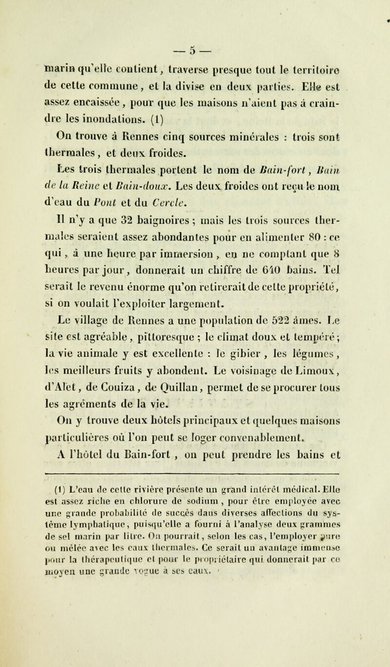 marin qu'elfe contient, traverse presque tout le territoire de cette commune, et la divise en deux parties. Ell« est assez encaissée, pour que les maisons n'aient pas à crain- dre les inondations. (1) On trouve à Rennes cinq sources minérales : trois sont thermales, et deux froides. Les trois thermales portent le nom de Bain-fort, Bain de la Reine et Bain-doux. Les deux froides ont reçu !e nom d'eau du l'ont et du Cercle. 11 n'y a que 32 baignoires ; mais les trois sources ther- males seraient assez abondantes pour en alimenter 80 : ce qui, à une heure par immersion , en ne comptant que 8 heures par jour, donnerait un chiffre de 6Ï0 bains. Tel serait le revenu énorme qu'on retirerait de cette propriété, si on voulait l'exploiter largement. Le village de Rennes a une population de 522 âmes. Le site est agréable, pittoresque ; le climat doux et tempéré; la vie animale y est excellente : le gibier , les légumes , les meilleurs fruits y abondent. Le voisinage deLimoux, d'Alet, de Couiza, de: Quillan, permet de se procurer tous les agréments de la vie. On y trouve deux hôtels principaux et quelques maisons particulières où l'on peut se loger convenablement. À l'hôtel du Bain-fort , ou peut prendre les bains et (1) L'eau de celle rivière présente un grand intérêt médical. Elle est assez riche en chlorure de sodium , pour clic employée avec une grande probabilité de succès dans diverses affections du sys- tème lymphatique, puisqu'elle a fourni à l'analyse deux grammes de sel marin par litre. On pourrait, selon les cas, l'employer jure ou mêlée avec les eaux thermales. Ce serait un avantage immense pour la thérapeutique et pour le propriétaire qui donnerait par co moyen une grande \ogue à ses eaux. >