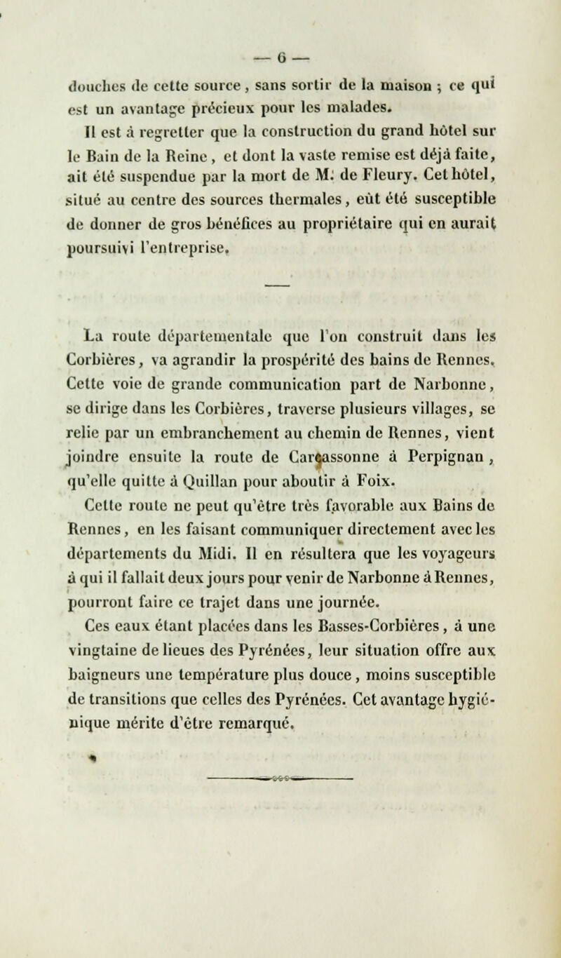 douches de cette source, sans sortir de la maison ; ce qui est un avantage précieux pour les malades. Il est à regretter que la construction du grand hôtel sur le Bain de la Reine , et dont la vaste remise est déjà faite, ait été suspendue par la mort de M: de Fleury. Cet hôtel, situé au centre des sources thermales, eût été susceptible de donner de gros bénéfices au propriétaire qui en aurait poursuivi l'entreprise, La route départementale que l'on construit dans les Corbières, va agrandir la prospérité des bains de Rennes. Celte voie de grande communication part de Narbonne, se dirige dans les Corbières, traverse plusieurs villages, se relie par un embranchement au chemin de Rennes, vient joindre ensuite la route de Carftassonne à Perpignan , qu'elle quitte a Quillan pour aboutir à Foix. Celte roule ne peut qu'être très favorable aux Bains de Rennes, en les faisant communiquer directement avec les départements du Midi. Il en résultera que les voyageurs à qui il fallait deux jours pour venir de Narbonne à Rennes, pourront faire ce trajet dans une journée. Ces eaux étant placées dans les Basses-Corbières, à une vingtaine de lieues des Pyrénées, leur situation offre aux baigneurs une température plus douce, moins susceptible de transitions que celles des Pyrénées. Cet avantage hygié- nique mérite d'être remarqué.