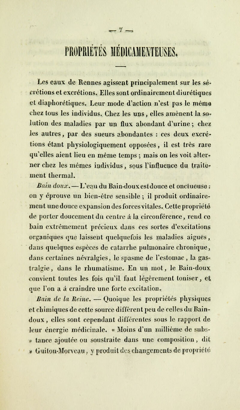 •r.ï PROPRIETES MEDICAMENTEUSES. Les eaux de Rennes agissent principalement sur les sé- crétions et excrétions. Elles sont ordinairement diurétiques et diaphoniques. Leur mode d'action n'est pas le mémo chez tous les individus. Chez les uns, elles amènent la so- lution des maladies par un flux abondant d'urine; chez les autres, par des sueurs abondantes : ces deux excré- tions étant physiologiquement opposées, il est très rare qu'elles aient lieu en même temps ; mais on les voit alter- ner chez les mêmes individus, spus l'influence du traite- ment thermal. Bain doux. — L'eau du Bain-doux est douce et onctueuse ; on y éprouve un bien-être sensible ; il produit ordinaire- ment unedoucc expansion des forces vitales. Cette propriété de porter doucement du centre à la circonférence, rend ce bain extrêmement précieux dans ces sortes d'excitations organiques que laissent quelquefois les maladies aiguës, dans quelques espèces de catarrhe pulmonaire chronique, dans certaines névralgies, le spasme de l'estomac , la gas- tralgie , dans le rhumatisme. En un mot, le Bain-doux convient toutes les fois qu'iL faut légèrement toniser, et que l'on a à craindre une forte excitation. Bain de la Reine. — Quoique les propriétés physiques et chimiques de cette source diffèrent peu de celles du Bain- doux, elles sont cependant différentes sous le rapport de leur énergie médicinale. « Moins d'un millième de subs- * tance ajoutée ou soustraite dans une composition, dit » Guilon-Morveau, y produit des changements de propriété