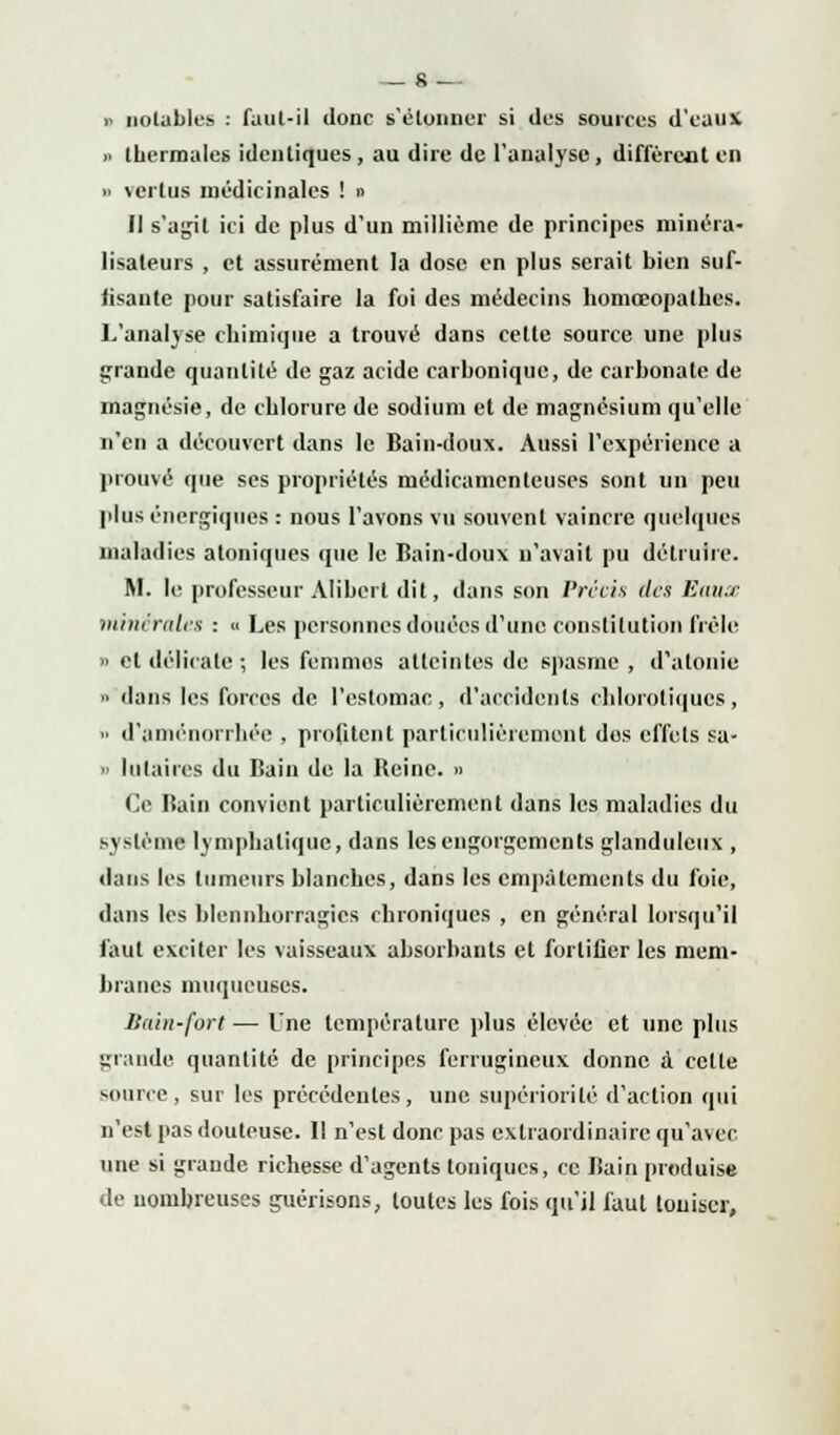 » notables : faut-il donc s'étonner si des sources d'eaux >. thermales identiques, au dire de l'analyse, diffèrent en » vertus médicinales ! » II s'agit ici de plus d'un millième de principes minera- lisaleurs , et assurément la dose en plus serait bien suf- fisante pour satisfaire la foi des médecins homœopathes. L'analyse chimique a trouvé dans cette source une plus grande quantité de gaz acide carhonique, de carbonate de magnésie, de chlorure de sodium et de magnésium qu'elle n'en a découvert dans le Bain-doux. Aussi l'expérience a prouvé que ses propriétés médicamenteuses sont un peu pins énergiques : nous l'avons vu souvent vaincre quelques maladies atoniques que le Bain-doux n'avait pu détruire. M. le professeur Alibert dit, dans son Précis des Eaux minérales : « Les personnes douées d'une constitution frêle » et délicate ; les fenimos atteintes de spasme, d'atonie '■ dans les forces de l'estomac, d'accidents chlorotiqucs, •■ d'aménorrhée , profitent particulièrement des effets sa- o lutaires du Bain de la Reine. » Ce Bain convient particulièrement dans les maladies du système lymphatique, dans les engorgements glanduleux , dans les tumeurs blanches, dans les empalements du foie, dans les hlennborragies chroniques , en général lorsqu'il faut exciter les vaisseaux absorbants et fortifier les mem- branes muqueuses. Bain-fort ■— Une température plus élevée et une plus grande quantité de principes ferrugineux donne à cette source, sur les précédentes, une supériorité d'action qui n'est pas douteuse. Il n'est donc pas extraordinaire qu'avec, une si grande richesse d'agents toniques, ce Bain produise de nombreuses guérisons, toutes les fois qu'il faut touiscr,