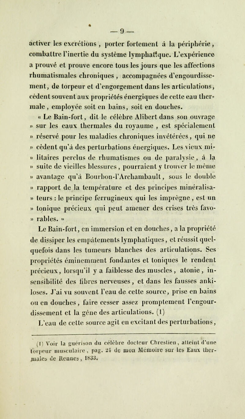 activer les excrétions , porter fortement à la périphérie, combattre l'inertie du système lymphatique. L'expérience a prouvé et prouve encore tous les jours que les affections rhumatismales chroniques , accompagnées d'engourdisse- ment, de torpeur et d'engorgement dans les articulations, cèdent souvent aux propriétés énergiques de cette eau ther- male , employée soit en bains, soit en douches. « Le Bain-fort, dit le célèbre Alibert dans son ouvrage » sur les eaux thermales du royaume , est spécialement « réservé pour les maladies chroniques invétérées, qui ne » cèdent qu'à des perturbations énergiques. Les vieux mi- » litaircs perclus de rhumatismes ou de paralysie, à la » suite de vieilles blessures , pourraient y trouver le même » avantage qu'à Bourbon-l'Archambault, sous le double » rapport de la température et des principes minéralisa- » teurs : le principe ferrugineux qui les imprègne , est un » tonique précieux qui peut amener des crises très favo- » râbles. » Le Bain-fort, en immersion et en douches, a la propriété de dissiper les empâtements lymphatiques, et réussit quel- quefois dans les tumeurs blanches des articulations. Ses propriétés éminemment fondantes et toniques le rendent précieux, lorsqu'il y a faiblesse des muscles , atonie , in- sensibilité des libres nerveuses , et dans les fausses anki- loses. J'ai vu souvent l'eau de cette source, prise en bains ou en douches, faire cesser assez promplement l'engour- dissement et la gène des articulations. (1) L'eau de celte source agit en excitant des perturbations, (Il Voir la guérison du célèbre docteur Chrcslicu, atteint d'une torpeur musculaire, pag. ii de mon Mémoire sur les Eaux Iher- nialcs de tiennes, 1S3J.