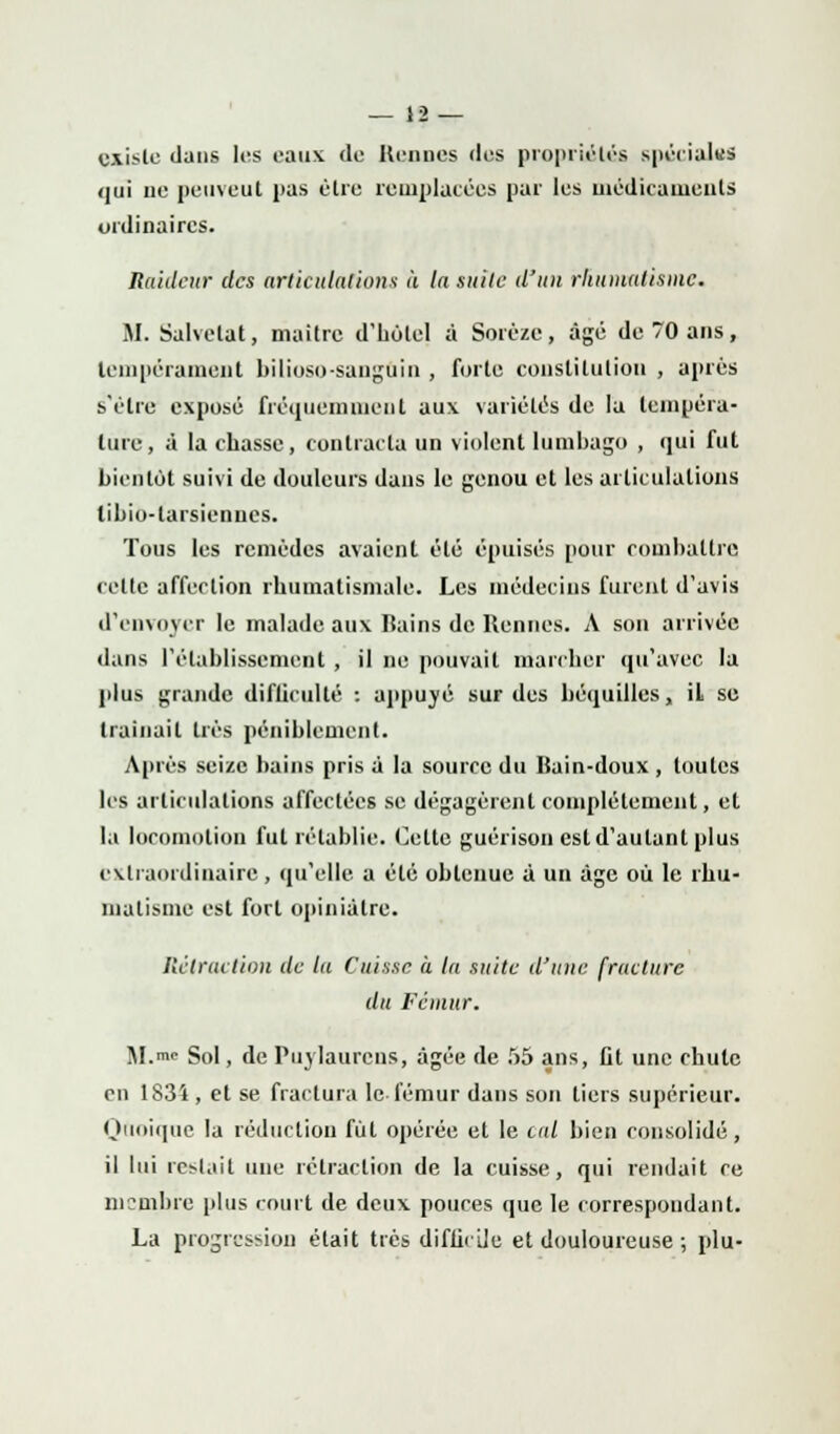 existe dans les eaux de Hennés des propriétés spéciales qui ne peuveut pas être remplacées par lus médicaments ordinaires. Raideur des articulations à la suite d'un rhumatisme. M. Salvelat, maître d'holel à Sorèze, âgé de 70 ans, tempérament bilioso-sangoin , forte constitution , après s'être exposé fréquemment aux variétés de lu tempéra- ture, à la chasse, contracta un violent lumbago , qui fut bientôt suivi de douleurs dans le genou et les articulations tibio-tarsiennes. Tous les remèdes avaient été épuisés pour combattre celte affection rhumatismale. Les médecins furent d'avis d'envoyer le malade aux Bains de Rennes. A son arrivée dans l'établissement , il ne pouvait marcher qu'avec la plus grande diflicullé : appuyé sur des béquilles, il se traînait très péniblement. Après seize bains pris à la source du Bain-doux , toutes les articulations affectées se dégagèrent complètement, et la locomotion fut rétablie. Celle guérison est d'autant plus extraordinaire, qu'elle a été obtenue à un âge où le rhu- matisme est fort opiniâtre. Rétraction de la Cuisse à la suite d'une fracture du Fémur. M.™ Sol, de Puylaurcns, âgée de 55 ans, Ot une chute en 1834 , et se fractura le fémur dans son liers supérieur. Quoique la réduction fût opérée et le cal bien consolidé, il lui restait une rétraction de la cuisse, qui rendait ce membre plus court de deux pouces que le correspondant. La progression était très difficile et douloureuse ; plu-